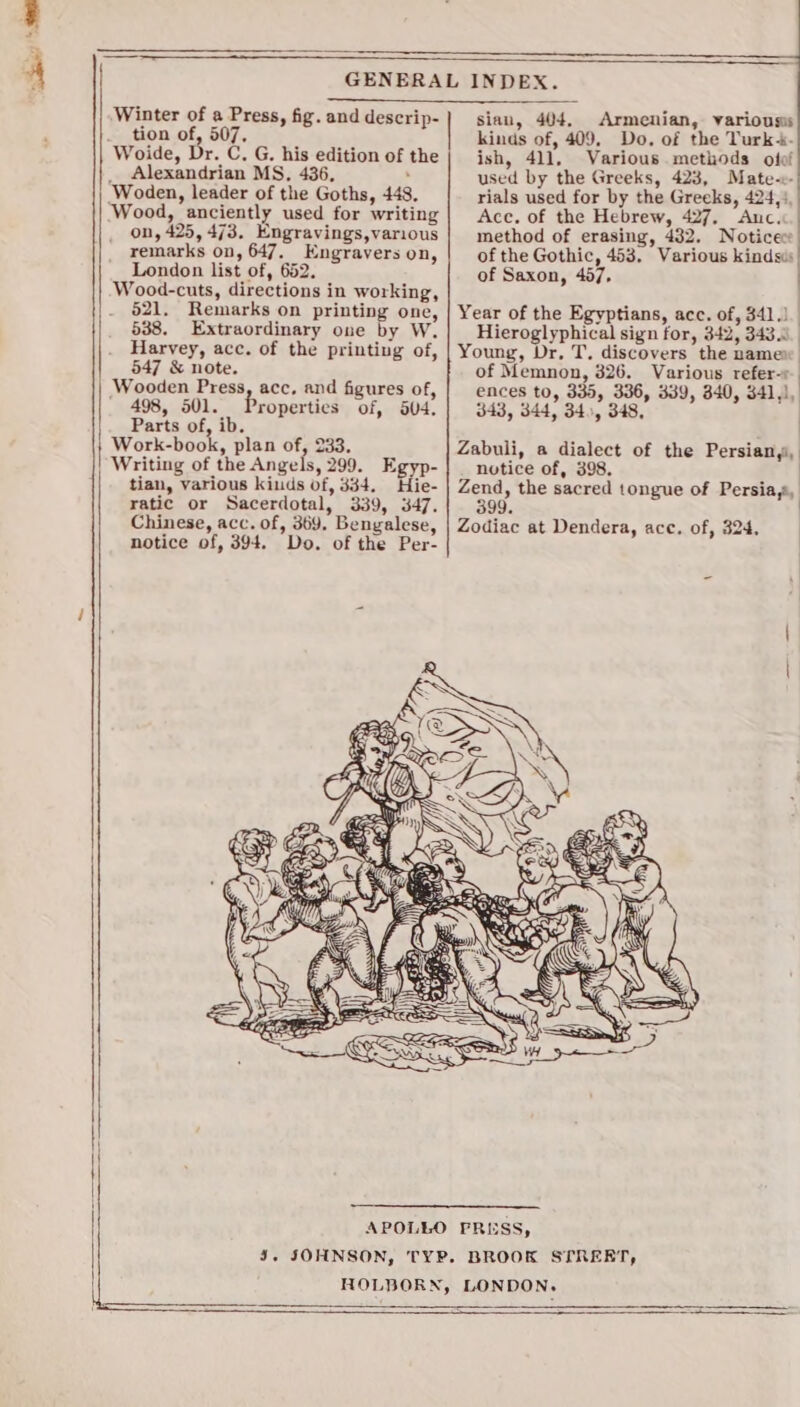 Winter of a Press, fig. and descrip- tion of, 507, Woide, Dr. C. G. his edition of the _ Alexandrian MS, 436, : Woden, leader of the Goths, 448. Wood, anciently used for writing on, 425, 473. Engravings,various remarks on, 647. Engravers on, London list of, 652. Wood-cuts, directions in working, 521. Remarks on printing one, 538. Extraordinary one by W. Harvey, acc. of the printing of, 547 &amp; note. Wooden Press, acc, and figures of, 498, 501. Properties of, o04, Parts of, ib. Work-book, plan of, 233. Writing of the Angels, 299. Egyp- tian, various kiuds of, 334. Hie- ratic or Sacerdotal, 339, 347. notice of, 394. Do. of the Per- ee A alse ee ERC sian, 404. Armenian, various kinds of, 409, Do. of the Turk-- ish, 411. Various methods ofof used by the Greeks, 423, Mate-c- rials used for by the Greeks, 424,), | Acc. of the Hebrew, 427, Anc.&lt;.| method of erasing, 432. Noticec of the Gothic, 453. Various kindsis| of Saxon, 467, Year of the Egyptians, acc. of, 341.) Hieroglyphical sign for, 342, 343.0. Young, Dr, T, discovers the namew of Memnon, 326. Various refer-r ences to, 335, 336, 339, 340, 341,), 343, 344, 340, 348, Zabuli, a dialect of the Persian,i, notice of, 398. Zend, the sacred tongue of Persia,s, 399. |