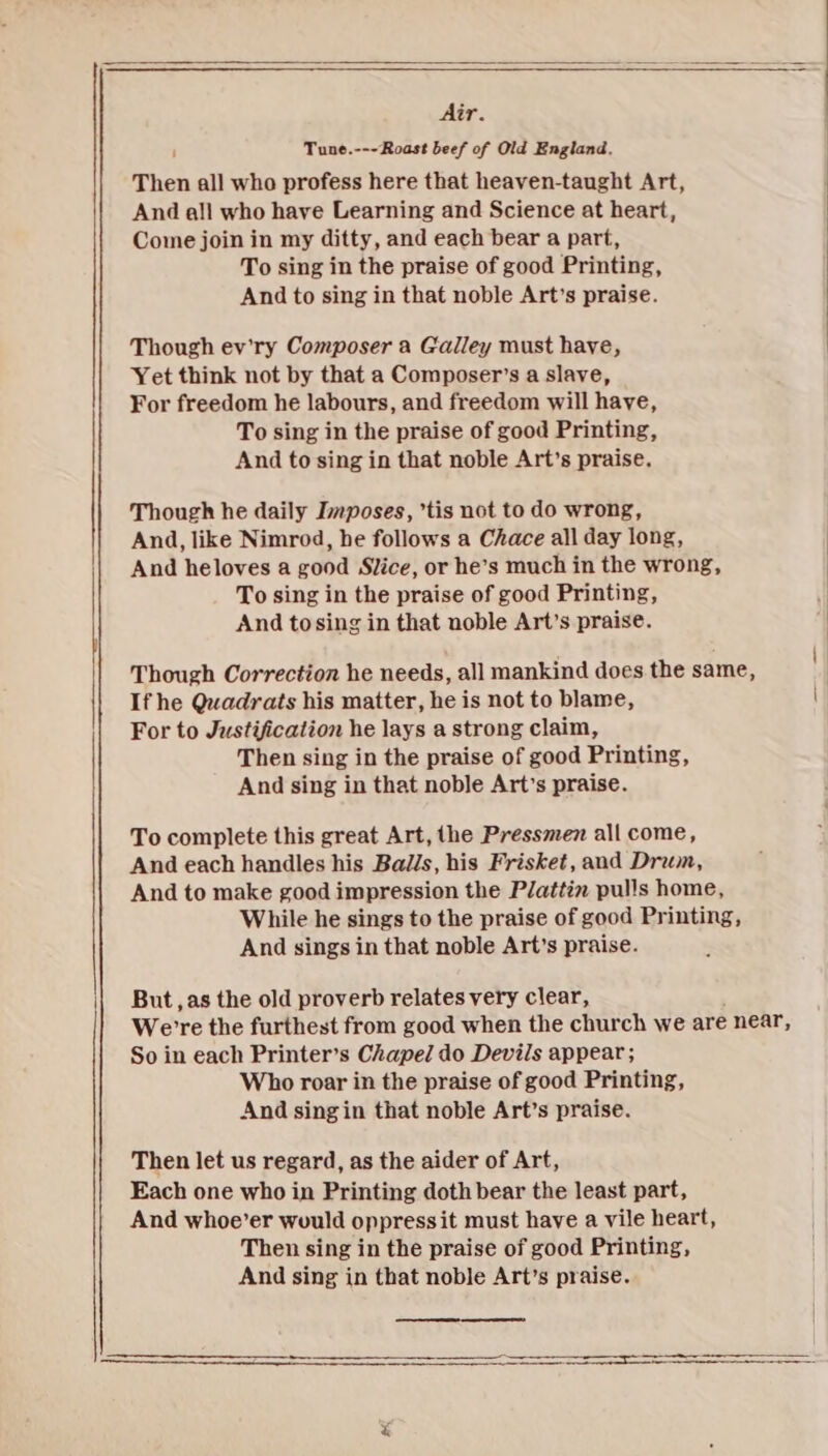 Air. Tune.---Roast beef of Old England. Then all who profess here that heaven-taught Art, And all who have Learning and Science at heart, Come join in my ditty, and each bear a part, To sing in the praise of good Printing, And to sing in that noble Art’s praise. Though ev'ry Composer a Galley must have, Yet think not by that a Composer’s a slave, For freedom he labours, and freedom will have, To sing in the praise of good Printing, And to sing in that noble Art’s praise. Though he daily Imposes, ’tis not to do wrong, And, like Nimrod, he follows a Chace all day long, And heloves a good Slice, or he’s much in the wrong, To sing in the praise of good Printing, And tosing in that noble Art’s praise. Though Correction he needs, all mankind does the same, If he Quadrats his matter, he is not to blame, For to Justification he lays a strong claim, Then sing in the praise of good Printing, And sing in that noble Art’s praise. To complete this great Art, the Pressmen all come, And each handles his Balls, his Frisket, and Drum, And to make good impression the Plattin pulls home, While he sings to the praise of good Printing, And sings in that noble Art’s praise. But, as the old proverb relates very clear, We're the furthest from good when the church we are near, So in each Printer’s Chapel do Devils appear; Who roar in the praise of good Printing, And singin that noble Art’s praise. Then let us regard, as the aider of Art, Each one who in Printing doth bear the least part, And whoe’er would oppressit must have a vile heart, Then sing in the praise of good Printing, And sing in that noble Art’s praise.