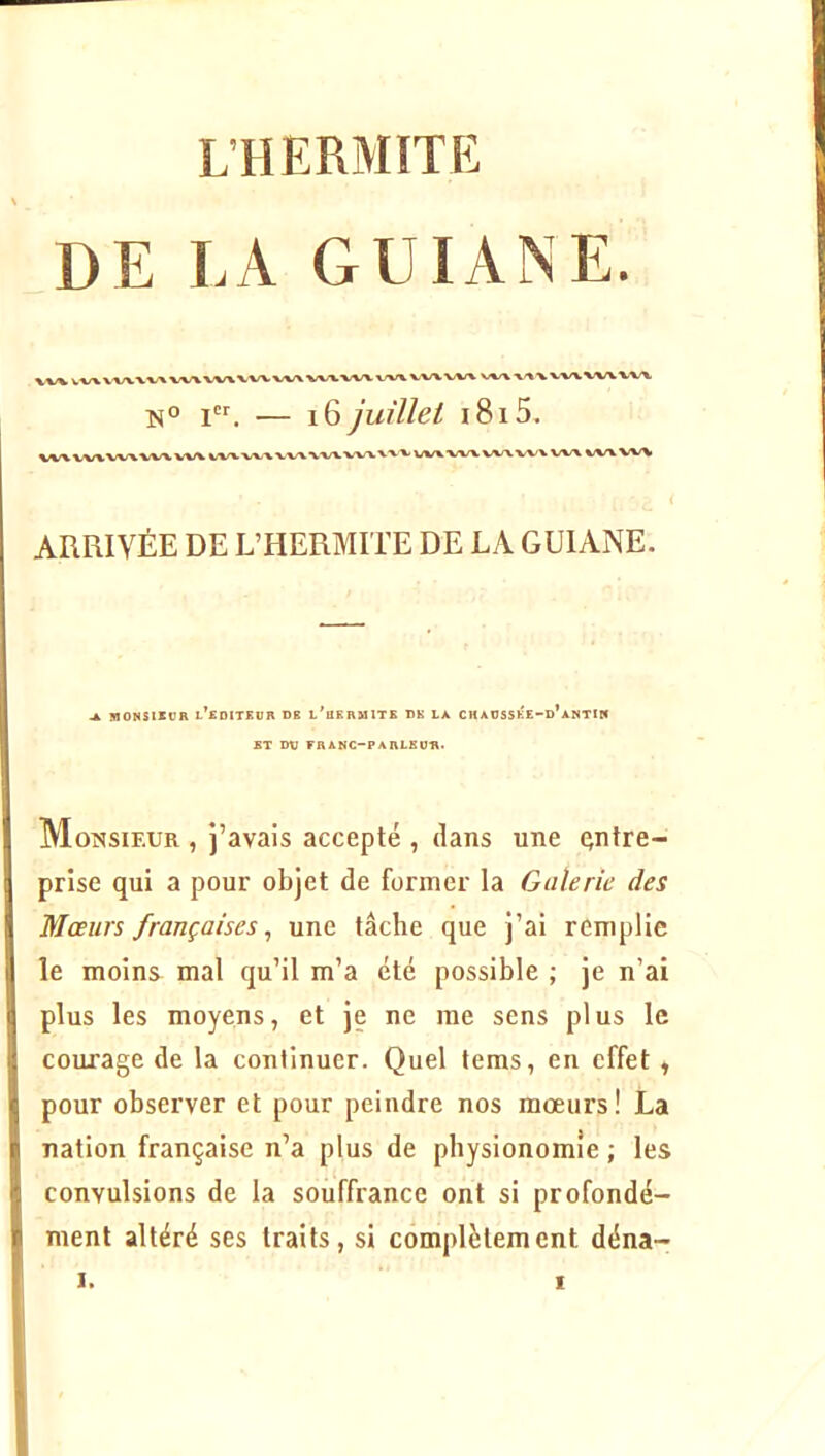 L’H ERMITE DE LA GUIANE. \%/V t vxxxxxvx/xvx/xvvx jcr — j0 juillet i8i5. XXX wx wx wx vxx % L XXX XXX WX XXX VXX XXX WX ( ARRIVÉE DE L’HERMITE DE LA GUIANE. ^ lOONSlXUn l’edITEOR DB l'bKHMITE DH LA CKAOSSÉE'-d’aKTIN ET Dt7 FRANC-PARLEUn* Monsieur , j’avais accepté , dans une entre- prise qui a pour objet de former la Galerie des Mœurs françaises^ une tâche que j’ai remplie le moins mal qu’il m’a été possible ; je n’ai plus les moyens, et je ne me sens plus le courage de la continuer. Quel tems, en effet, pour observer et pour peindre nos mœurs! La nation française n’a plus de physionomie ; les convulsions de la souffrance ont si profondé- ment altéré ses traits, si complètement déna-