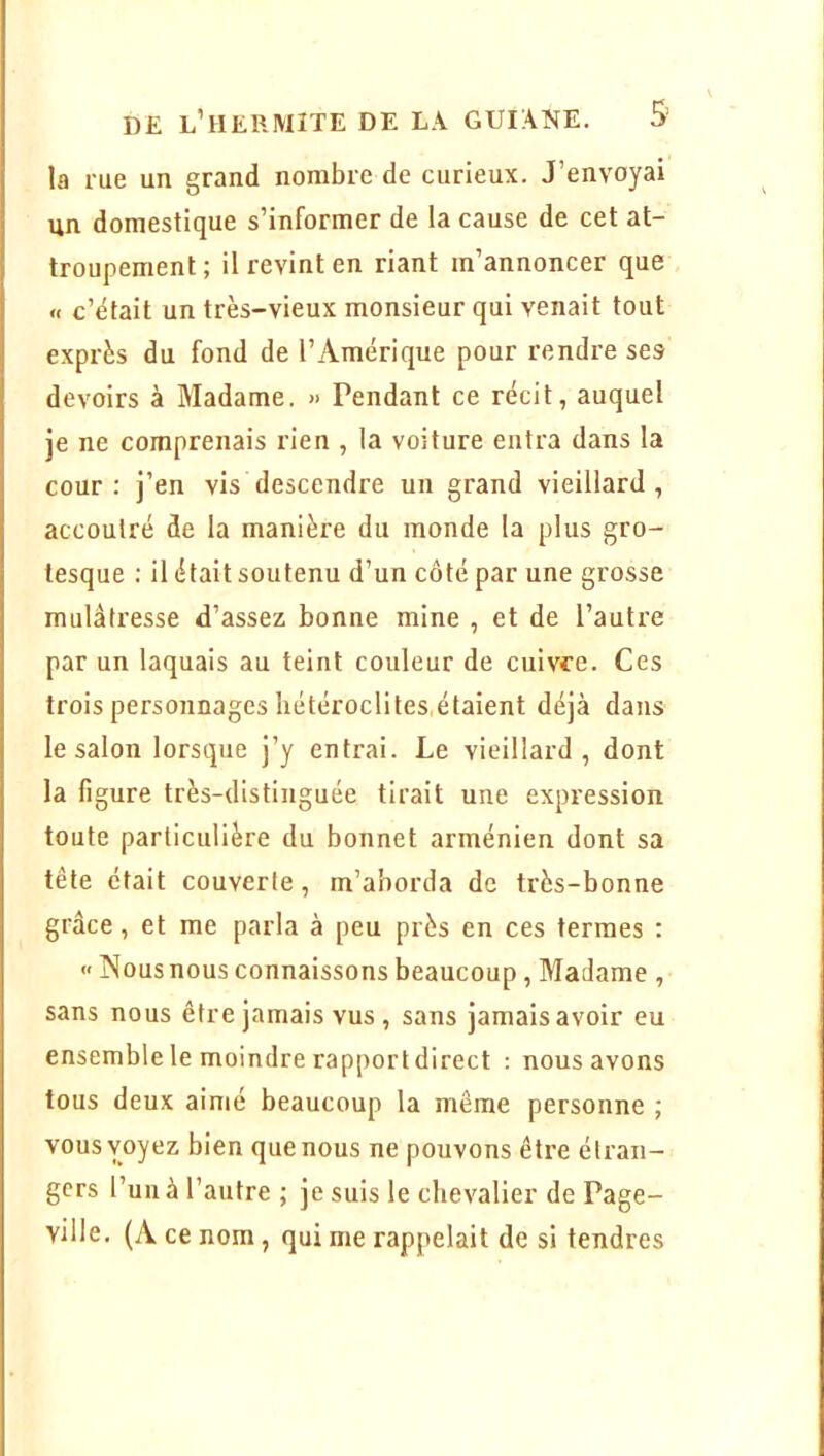 la rue un grand nombre de curieux. J’envoyai un domestique s’informer de la cause de cet at- troupement; il revint en riant m’annoncer que « c’était un très-vieux monsieur qui venait tout exprès du fond de l’Amérique pour rendre ses devoirs à Madame. » Pendant ce récit, auquel je ne comprenais rien , la voiture entra dans la cour: j’en vis descendre un grand vieillard, accoutré de la manière du monde la plus gro- tesque : il était soutenu d’un côté par une grosse mulâtresse d’assez bonne mine , et de l’autre par un laquais au teint couleur de cuivre. Ces trois personnages liétéroclites,étaient déjà dans le salon lorsque j’y entrai. Le vieillard, dont la figure très-distinguée tirait une expression toute particulière du bonnet arménien dont sa tête était couverte, m’aborda de très-bonne grâce, et me parla à peu près en ces termes : » Nous nous connaissons beaucoup, Madame , sans nous être jamais vus , sans jamais avoir eu ensemble le moindre rapport direct : nous avons tous deux aimé beaucoup la même personne ; vous voyez bien que nous ne pouvons être étran- gers l’uii à l’autre ; je suis le chevalier de Page- ville, (A ce nom, qui me rappelait de si tendres