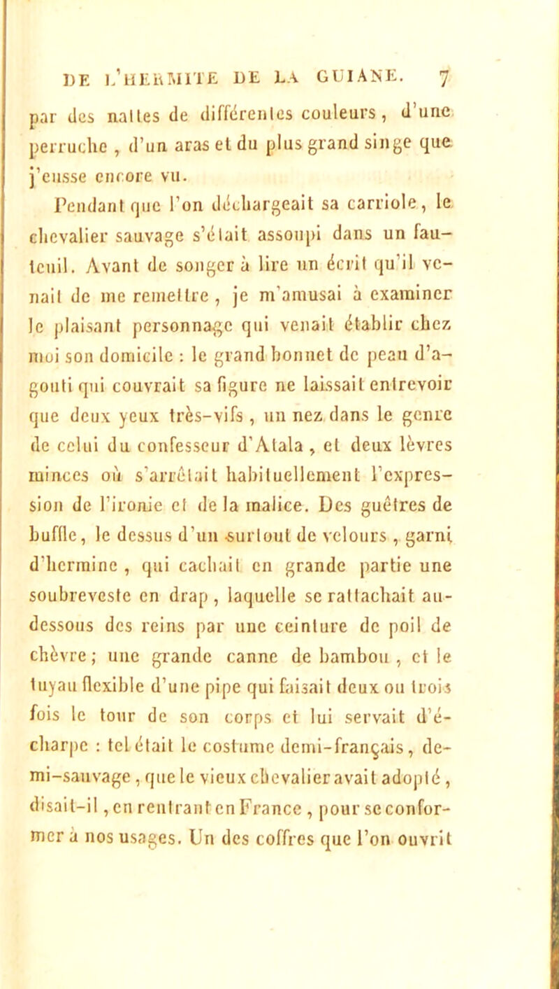 par des nalles de diffdreiilcs couleurs, d’une perruche , d’un aras et du plus grand singe que j’eusse encore vu. Pendant que l’on déchargeait sa carriole, le, chevalier sauvage s’élait assoupi dans un fau- teuil. Avant de songera lire un écrit qu’il ve- nait de me remettre , je m’amusai à examiner le plaisant personnage qui venait établir chez moi son domicile : le grand bonnet de peau d’a- gouti qui couvrait sa figure ne laissait entrevoir que deux yeux très-vifs , un nez dans le genre de celui du confesseur d’Alala , et deux lèvres minces où s’arrêtait habituellement l’expres- sion de l’ironie et de la malice. Des guêtres de buffle, le dessus d’un surtout de velours , garni d’hermine , qui cachait en grande partie une soubreveste en drap, laquelle se rattachait au- dessous des reins par une ceinture de poil de chèvre ; une grande canne de bambou , et le tuyau flexible d’une pipe qui faisait deux ou trois fois le tour de son corps et lui servait d’é- charpe : tel était le costume demi-français, de- mi-sauvage , que le vieux chevalier avait adopté, disait-il, eu rentrant en France , pour se confor- mer à nos usages. Un des coffres que l’on ouvrit