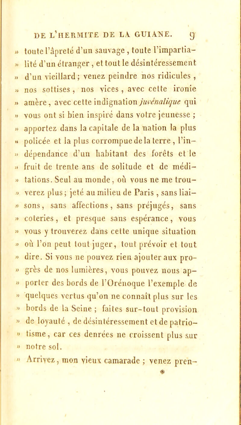 « toute râpreté d’un sauvage , toute l’impartia- » lité d’un étranger, et tout le désintéressement » d’un vieillard; venez peindre nos ridicules , » nos sottises , nos vices , avec celte ironie « amère, avec cette indignationqui » vous ont si bien inspiré dans votre jeunesse ; » apportez dans la capitale de la nation la plus » policée et la plus corrompue de la ten’e , l’in- » dépendance d’un liabitant des forêts et le » fruit de trente ans de solitude et de médi- » tâtions. Seul au monde, où vous ne me trou- » verez plus ; jeté au milieu de Paris , sans liai- » sons, sans affections, sans préjugés, sans » coteries, et presque sans espérance, vous » vous y trouverez dans cette unique situation » où l’on peut tout juger, tout prévoir et tout » dire. Si vous ne pouvez rien ajouter aux pro- » grès de nos lumières, vous pouvez nous ap- » porter des bords de l’Orénoque l’exemple de » quelques vertus qu’on ne connaît plus sur les » bords de la Seine ; faites sur-tout provision « de loyauté , de désintéressement et de patrio- » tisme, car ces denrées ne croissent plus sur » notre sol. » Arrivez, mon vieux camarade ; venez pren-