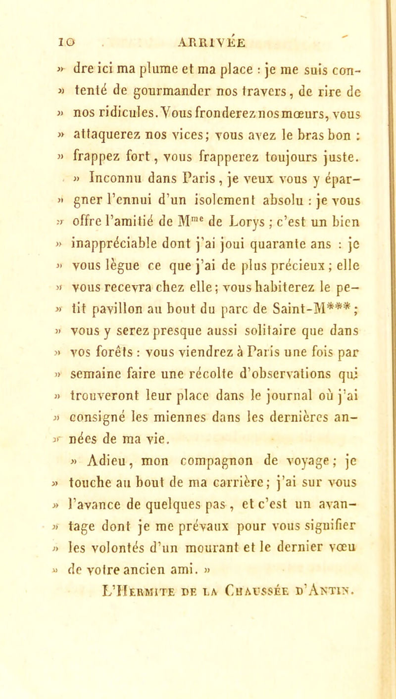 dre ici ma plume et ma place : je me suis con- « tenté de gourmander nos travers, de rire de » nos ridicules.Vous frondereznosmœurs, vous » attaquerez nos vices; vous avez le bras bon : frappez fort, vous frapperez toujours juste. » Inconnu dans Paris, je veux vous y épar- » gner l’ennui d’un isolement absolu : je vous .'r offre l’amitié de M™' de Lorys ; c’est un bien » inappréciable dont j’ai joui quarante ans : je » vous lègue ce que j’ai de plus précieux ; elle vous recevra chez elle ; vous habiterez le pe- « tit pavillon au bout du parc de Saint-M*** ; « vous y serez presque aussi solitaire que dans » vos forêts : vous viendrez à Paris une fois par » semaine faire une récolte d’observations qui « trouveront leur place dans le journal où j’ai » consigné les miennes dans les dernières an- nées de ma vie. » Adieu, mon compagnon de voyage; je » touche au bout de ma carrière; j’ai sur vous j> l’avance de quelques pas , et c’est un avan- » tage dont je me prévaux pour vous signifier » les volontés d’un mourant et le dernier voeu « de votre ancien ami. « L’Hermite de la Chavssée d’Akti>-.