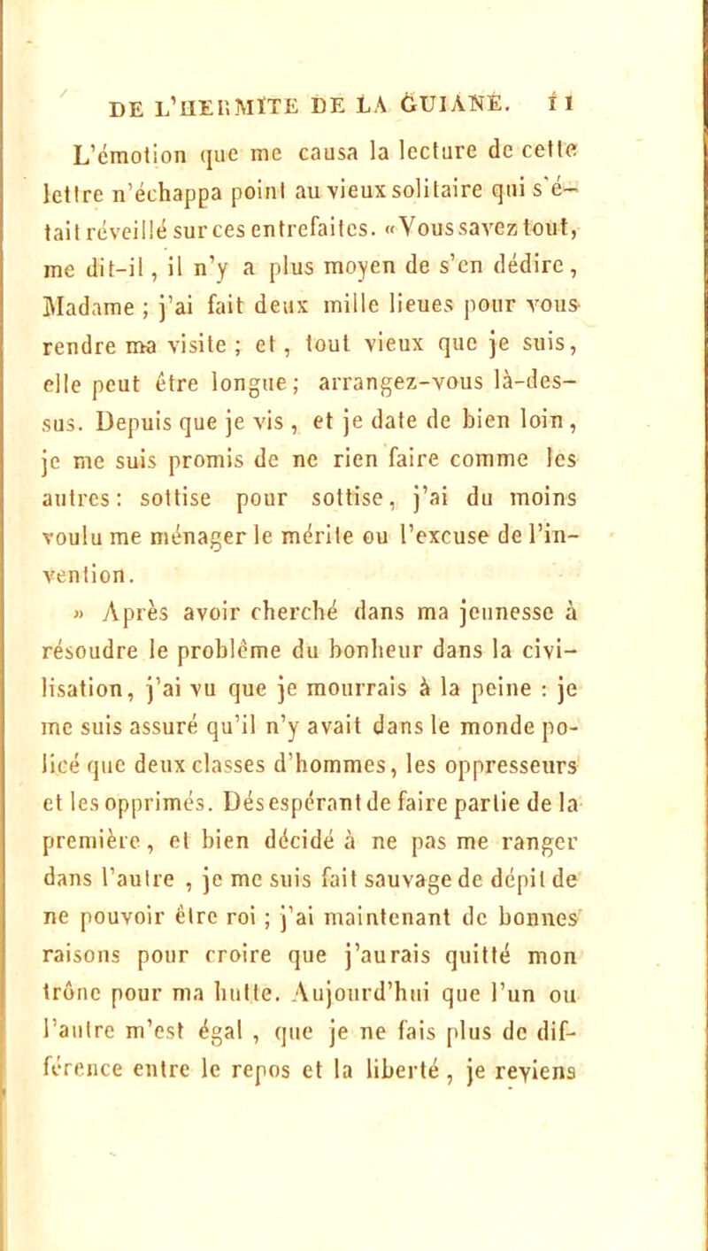 L’émotion que me causa la lecture de celle lettre n’échappa point au vieux solitaire qui s'é- tait réveillé sur ces entrefaites. «Vous savez tout, me dit-il, il n’y a plus moyen de s’en dédire, Madame ; j’ai fait deux mille lieues pour amuS' rendre ma visite ; et, tout vieux que je suis, elle peut être longue ; arrangez-vous là-des- sus. Depuis que je vis , et je date de bien loin , je me suis promis de ne rien faire comme les autres: sottise pour sottise, j’ai du moins voulu me ménager le mérite ou l’excuse de l’in- vention. « Après avoir cherché dans ma jeunesse à résoudre le problème du bonheur dans la civi- lisation, j’ai vu que je mourrais à la peine : je me suis assuré qu’il n’y avait dans le monde po- licé que deux classes d’hommes, les oppresseurs et les opprimés. Désespérantde faire partie de la première, et bien décidé à ne pas me ranger dans l’autre , je me suis fait sauvage de dépit de ne pouvoir être roi ; j’ai maintenant de bonnes raisons pour croire que j’aurais quitté mon trône pour ma hutte. Aujourd’hui que l’un ou l’autre m’est égal , que je ne fais plus de dif- férence entre le repos et la liberté, je reviens