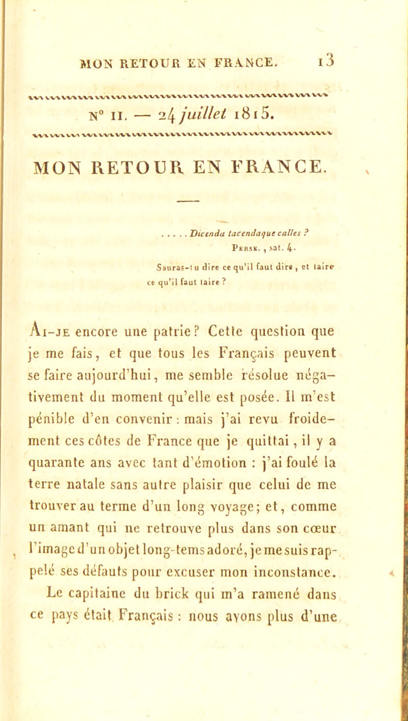 WX VVX WX VVX VX/\ V-W VVX VVXWX WVVX/\ wx wx wx wx vw W\ wx N II. — ‘xl^ juillet i8i5. MON RETOU Pi EN FRANCE. Dicenda tactnclaque callts ? Pkrsk. , sat. 4- Sauras-t u dire ce qu’il faut dire , et taire ce qu’il faut (aire ? Ai-je encore une patrie? Cette question que je me fais, et que tous les Français peuvent se faire aujourd’hui, me semble résolue néga- tivement du moment qu’elle est posée. Il m’est pénible d’en convenir ; mais j’ai revu froide- ment ces côtes de France que je quittai, il y a quarante ans avec tant d’émotion : j’ai foulé la terre natale sans autre plaisir que celui de me trouver au terme d’un long voyage; et, comme un amant qui ne retrouve plus dans son cœur l’image d’un objet long-tems adoré, je me suis rap- pelé ses défauts pour excuser mon inconstance. Le capitaine du brick qui m’a ramené dans ce pays était Français : nous avons plus d’une