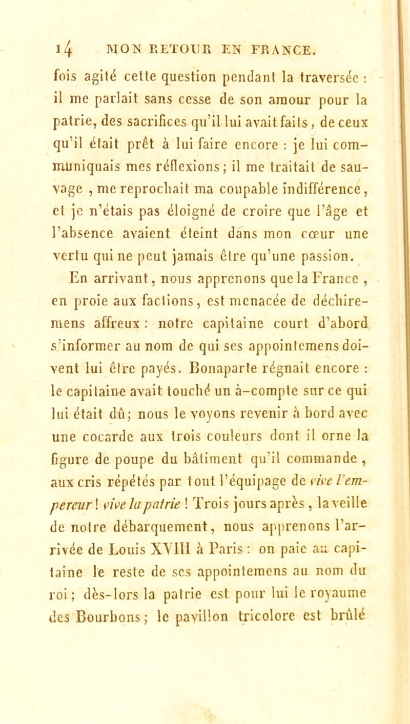 fois agité celte question pendant la traversée : il me parlait sans cesse de son amour pour la patrie, des sacrifices qu’il lui avait faits, de ceux qu’il était prêt à lui faire encore : je lui com- muniquais mes réflexions; il me traitait de sau- vage , me reprochait ma coupable indifférence, et je n’étais pas éloigné de croire que l’âge et l’absence avaient éteint dans mon coeur une vertu qui ne peut jamais être qu’une passion. En arrivant, nous apprenons que la France , en proie aux factions, est menacée de déebire- raens affreux ; notre capitaine court d’abord s’informer au nom de qui ses appointemens doi- vent lui être payés. Bonaparte régnait encore : le capitaine avait touché un à-compte sur ce qui lui était dû; nous le voyons revenir à bord avec une cocarde aux trois couleurs dont il orne la figure de poupe du bâtiment qu’il commande , aux cris répétés par tout l’équipage de vive l’em- perevr\ vive la pairie ! Trois jours après , la veille de notre débarquement, nous apprenons l’ar- rivée de Louis XYllI à Paris ; on paie au capi- taine le reste de scs appointemens au nom du roi; dès-lors la patrie est pour lui le royaume des Bourbons ; le pavillon tricolore est brûlé