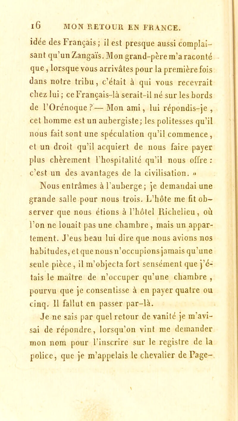 idee des Français ; il est presque aussi complai- sant qu’un Zangaïs. Mon grand-père m’a raconté que, lorsque vous arrivâtes pour la première fois dans notre tribu, c’était à qui vous recevrait chez lui ; ce Français-là serait-il né sur les bords de l’Orénoque — Mon ami, lui répondis-je , cet homme est un aubergiste; les politesses qu’il nous fait sont une spéculation qu’il commence, et un droit qu’il acquiert de nous faire payer plus chèrement l’hospitalité qu’il nous offre: c’est un des avantages de la civilisation. » Nous entrâmes à l’auberge ; je demandai une grande salle pour nous trois. L’hôte me fit ob- server que nous étions à l’hôtel Richelieu, où l’on ne louait pas une chambre, mais un appar- tement. J’eus beau lui dire que nous avions nos habitudes, et que nous n’occupions jamais qu’une seule pièce , il m’objecta fort sensément que j’é- tais le maître de n’occuper qu’une chambre , pourvu que je consentisse à en payer quatre ou cinq. 11 fallut en passer par-là. Je ne sais par quel retour de vanité je m’avi- sai de répondre, lorsqu’on vint me demander mon nom pour l’inscrire sur le registre de la police, que je m’appelais le chevalier de Page-