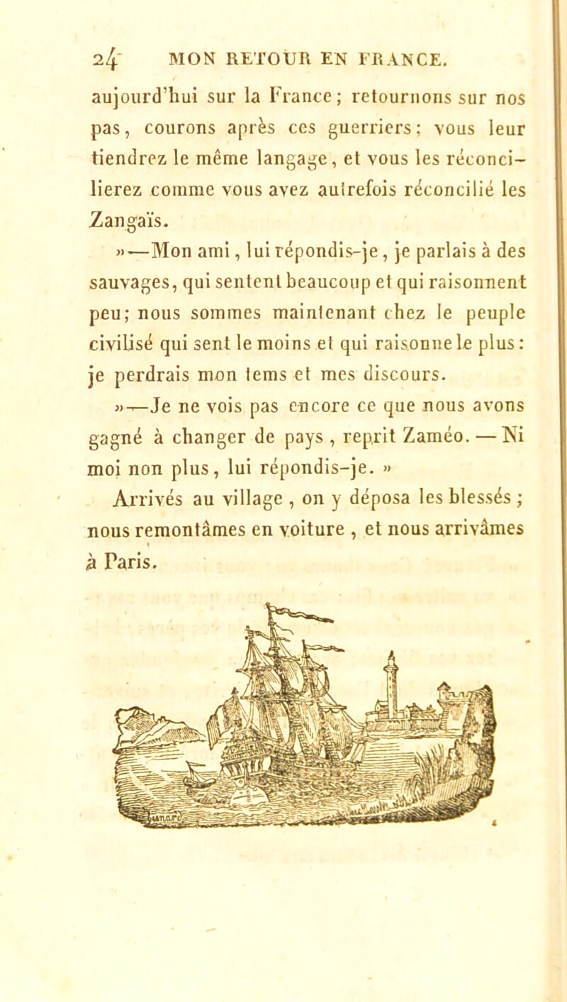 aujourd’hui sur la France ; retournons sur nos pas, courons après ces guerriers; vous leur tiendrez le même langage, et vous les réconci- lierez comme vous avez autrefois réconcilié les Zangaïs. »—Mon ami, lui répondis-je, je parlais à des sauvages, qui sentent beaucoup et qui raisonnent peu; nous sommes maintenant chez le peuple civilisé qui sent le moins et qui raisonne le plus : je perdrais mon tems et mes discours. «-.—Je ne vois pas encore ce que nous avons gagné à changer de pays , reprit Zaméo. — Ni moi non plus, lui répondis-je. » Arrivés au village , on y déposa les blessés ; nous remontâmes en voiture , et nous arrivâmes à Paris.