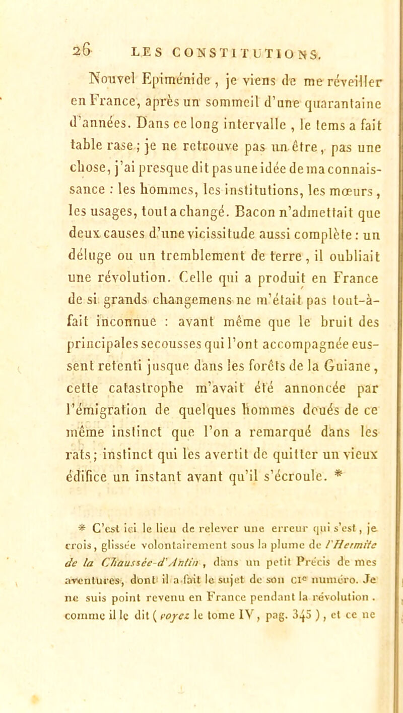 Nouvel Epiménide , je viens de me réveiller en France, après un sommeil d’une quarantaine d’années. Dans ce long intervalle , le fems a fait table rase ; je ne retrouve pas un être, pas une chose, j’ai presque dit pas une idée de ma connais- sance : les hommes, les institutions, les mœurs , les usages, tout a changé. Bacon n’admettait que deux causes d’une vicissitude aussi complète : un déluge ou un tremblement de terre , il oubliait une révolution. Celle qui a produit en France de si grands changemens ne m’était pas tout-à- fait inconnue : avant même que le bruit des principales secousses qui l’ont accompagnée eus- sent retenti jusque dans les forêts de la Guiane , cette catastrophe m’avait été annoncée par l’émigration de quelques hommes doués de ce même instinct que l’on a remarqué dans les rats; instinct qui les avertit de quitter un vieux édifice un instant avant qu’il s’écroule. * * C’est ici le lieu de relever une erreur qui s’est, je crois, glisse'e volontairement sous la plume de l'Hermiie de la CJiaussée-d'Antin , d.ins un petit Précis de mes a-ventures, dont' il a fait le sujet de son ci® numéro. Je ne suis point revenu en France pendant la révolution . comme il le dit ( voyei le tome IV, pag. 3^5 ) , et ce ne