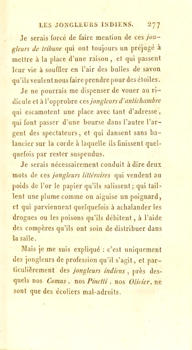 Je serais forcé de faire meiilion de ces jon- gleurs de tribune qui ont toujours un préjugé à mettre à la place d’une raison, et qui passent leur vie à souffler en l’air des bulles de savon qu’ils veulent nous faire prendre pour des étoiles. Je ne pourrais me dispenser de vouer au ri- dicule et à l’opprobre ces jongleurs d’antichambre qui escamotent une place avec tant d’adresse, qui font passer d’une bourse dans l’autre l’ar- gent des spectateurs, et qui dansent sans ba- lancier sur la corde à laquelle ils finissent quel- quefois par rester suspendus. Je serais nécessairement conduit à dire deux mots de ces jongleurs littéraires qui vendent au poids de l’or le papier qu’ils salissent; qui tail- lent une plume comme on aiguise un poignard, et qui parviennent quelquefois à achalander les drogues ou les poisons qu’ils débitent, à l’aide des compères qu’ils ont soin de distribuer dans la salle. Mais je me suis expliqué : c’est uniquement des jongleurs de profession qu’il s’agit, et par- ticulièrement des jongleurs indiens , près des- quels nos Cornus , nos Pinetti , nos Olivier, ne sont que des écoliers mal-adroits.