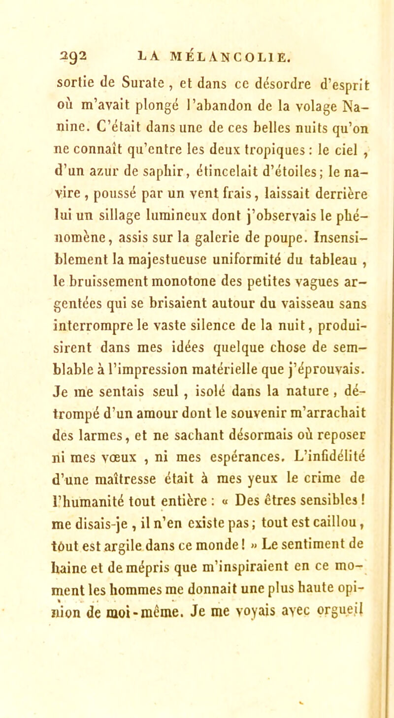 sortie de Surate , et dans ce désordre d’esprit où m’avait plongé l’abandon de la volage Na- nine. C’était dans une de ces belles nuits qu’on ne connaît qu’entre les deux tropiques : le ciel , d’un azur de saphir, étincelait d’étoiles; le na- vire , poussé par un vent frais, laissait derrière lui un sillage lumineux dont j’observais le phé- nomène, assis sur la galerie de poupe. Insensi- blement la majestueuse uniformité du tableau , le bruissement monotone des petites vagues ar- gentées qui se brisaient autour du vaisseau sans interrompre le vaste silence de la nuit, produi- sirent dans mes idées quelque chose de sem- blable à l’impression matérielle que j’éprouvais. Je me sentais seul, isolé dans la nature, dé- trompé d’un amour dont le souvenir m’arrachait des larmes, et ne sachant désormais où reposer ni mes vœux , ni mes espérances. L’infidélité d’une maîtresse était à mes yeux le crime de l’humanité tout entière : « Des êtres sensibles ! me disais-je , il n’en existe pas ; tout est caillou, tôut est argile dans ce monde ! « Le sentiment de haine et de mépris que m’inspiraient en ce mo- ment les hommes me donnait une plus haute opi- nion de moi-même. Je me voyais avec orgueil