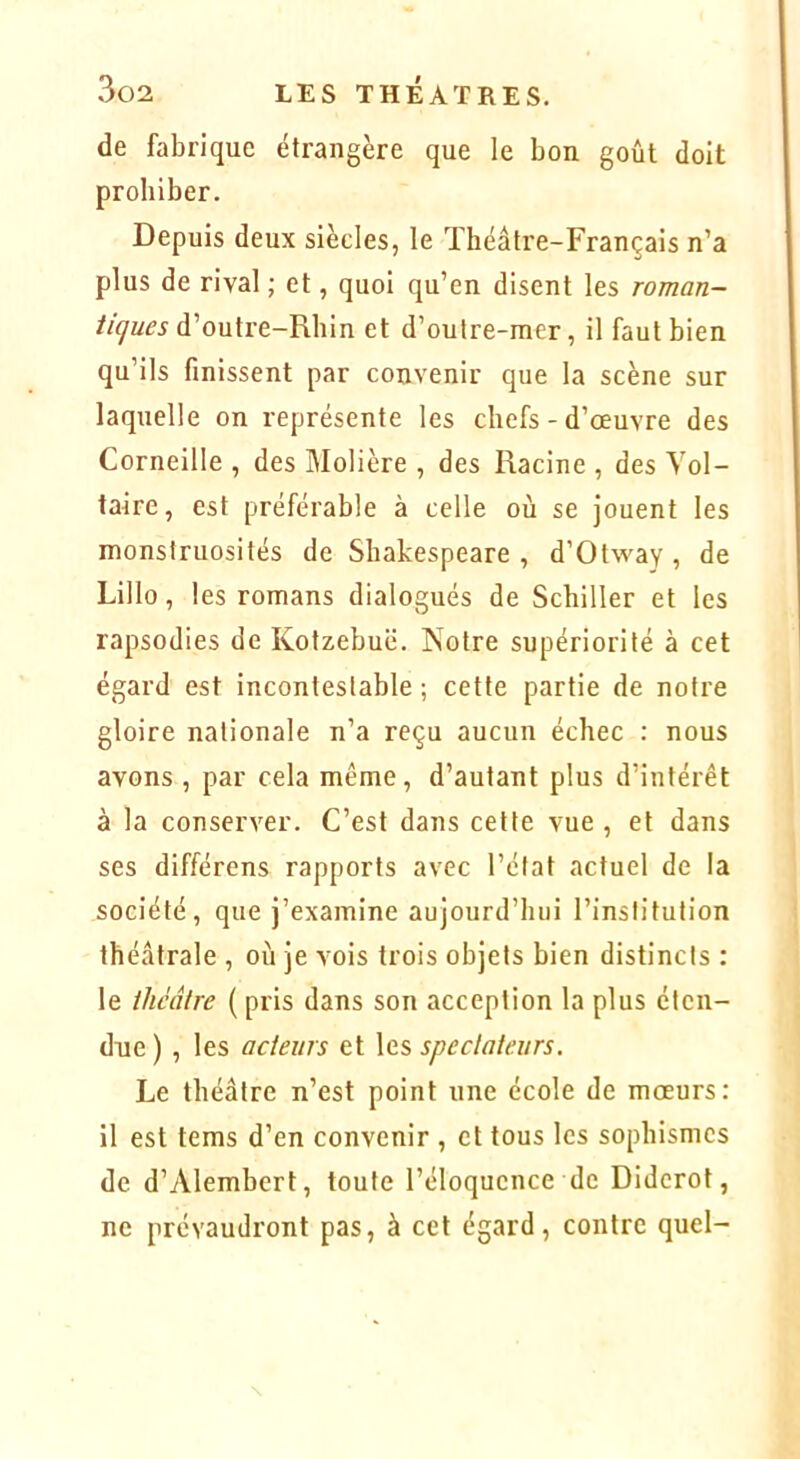 de fabrique étrangère que le bon goût doit prohiber. Depuis deux siècles, le Théâtre-Français n’a plus de rival ; et, quoi qu’en disent les roman- ticjues d’outre-Rhin et d’outre-mer, il faut bien qu’ils finissent par convenir que la scène sur laquelle on représente les chefs-d’œuvre des Corneille , des Molière , des Racine , des Vol- taire, est préférable à celle où se jouent les monstruosités de Shakespeare , d’Otway , de Lillo, les romans dialogués de Schiller et les rapsodies de Kotzebuë. Notre supériorité à cet égard est incontestable ; cette partie de notre gloire nationale n’a reçu aucun échec : nous avons , par cela même, d’autant plus d’intérêt à la conserver. C’est dans cette vue , et dans ses différens rapports avec l’état actuel de la société, que j’examine aujourd’hui l’institution théâtrale , où je vois trois objets bien distincts : le théâtre {pris dans son acception la plus éten- due ), les acteurs et les spectateurs. Le théâtre n’est point une école de mœurs: il est tems d’en convenir , et tous les sophismes de d’Alembert, toute l’éloquence de Diderot, ne prévaudront pas, à cet égard, contre quel-