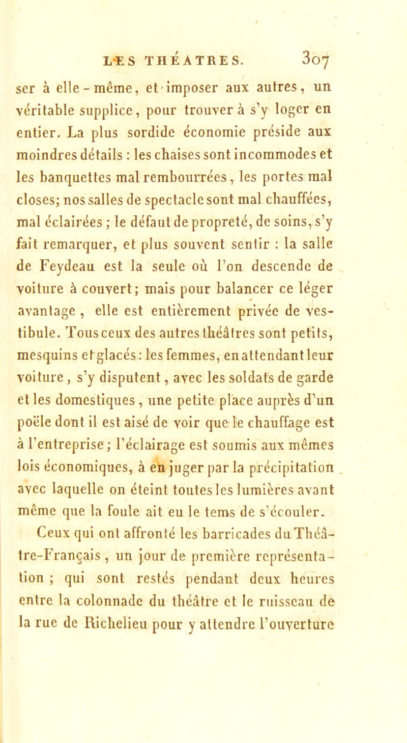 scr à elle-même, et imposer aux autres, un véritable supplice, pour trouvera s’y loger en entier. La plus sordide économie préside aux moindres détails : les chaises sont incommodes et les banquettes mal rembourrées, les portes mal closes; nos salles de spectacle sont mal chauffées, mal éclairées ; le défaut de propreté, de soins, s’y fait remarquer, et plus souvent sentir ; la salle de Feydeau est la seule où l’on descende de voilure à couvert; mais pour balancer ce léger avantage , elle est entièrement privée de ves- tibule. Tousceux des autres théâtres sont petits, mesquins etglacés: les femmes, enattendantleur voiture, s’y disputent, avec les soldats de garde et les domestiques, une petite place auprès d’un poêle dont il est aisé de voir que le chauffage est à l’entreprise ; l’éclairage est soumis aux mêmes lois économiques, à eh juger par la précipitation avec laquelle on éteint toutes les lumières avant même que la foule ait eu le tems de s’écouler. Ceux qui ont affronté les barricades du Théâ- tre-Français , un jour de première représenta- tion ; qui sont restés pendant deux heures entre la colonnade du théâtre et le ruisseau de la rue de Richelieu pour y attendre l’ouverture