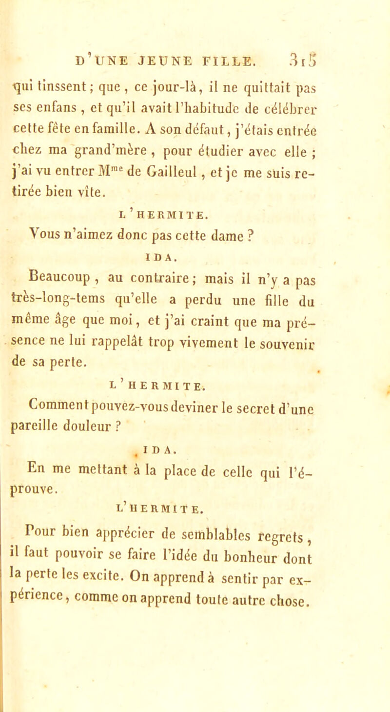 qui tinssent; que, ce jour-là, il ne quittait pas ses enfans , et qu’il avait l’habitude de célébrer cette fête en famille. A son défaut, j’étais entrée chez ma grand’mère , pour étudier avec elle ; j’ai vu entrer M™ de Gailleul, et je me suis re- tirée bien vite. L ’ H ERMl TE. Vous n’aimez donc pas cette dame ? IDA. Beaucoup , au contraire ; mais il n’y a pas très-long-tems qu’elle a perdu une fille du même âge que moi, et j’ai craint que ma pré- sence ne lui rappelât trop vivement le souvenir de sa perte. E ’ H E R MI TE. Comment pouvez-vous deviner le secret d’une pareille douleur ? IDA. « En me mettant à la place de celle qui l’é- prouve. e’Il ERMITE. Pour bien ajtprécier de semblables regrets, il faut pouvoir se faire l’idée du bonheur dont la perte les excite. On apprend à sentir par ex- périence , comme on apprend toute autre chose.