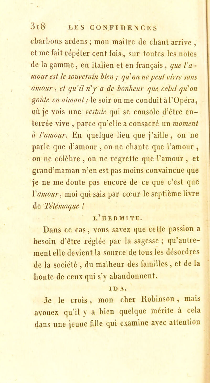 charbons ardens ; mon maître de chant arrive , et me fait répéter cent fois-, sur toutes les notes de la gamme, en italien et en français, que l'a- mour est le souverain bien ; qu'on ne peut vivre sans amour , et qu’il n'y a de bonheur que celui qu'on goûte en aimant ; le soir on me conduit à l’Opéra, où je vois une vestale qui se console d’être en- terrée vive , parce qu’elle a consacré un moment à l’amour. En quelque lieu que j’aille, on ne parle que d’amour , on ne chante que l’amour , on ne célèbre , on ne regrette que l’amour , et grand’maman n’en est pas moins convaincue que je ne me doute pas encore de ce que c’est que Vamour, moi qui sais par coeur le septième livre de Télémaque ! l’iiermite. Dans ce cas, vous savez que cette passion a besoin d’être réglée par la sagesse ; qu’autre- ment elle devient la source de tous les désordres de la société , du malheur des familles, et de la honte de ceux qui s’y abandonnent. ID A. Je le crois, mon cher Robinson, mais avouez qu’il y a bien quelque mérite à cela dans une jeune fille qui examine avec attention