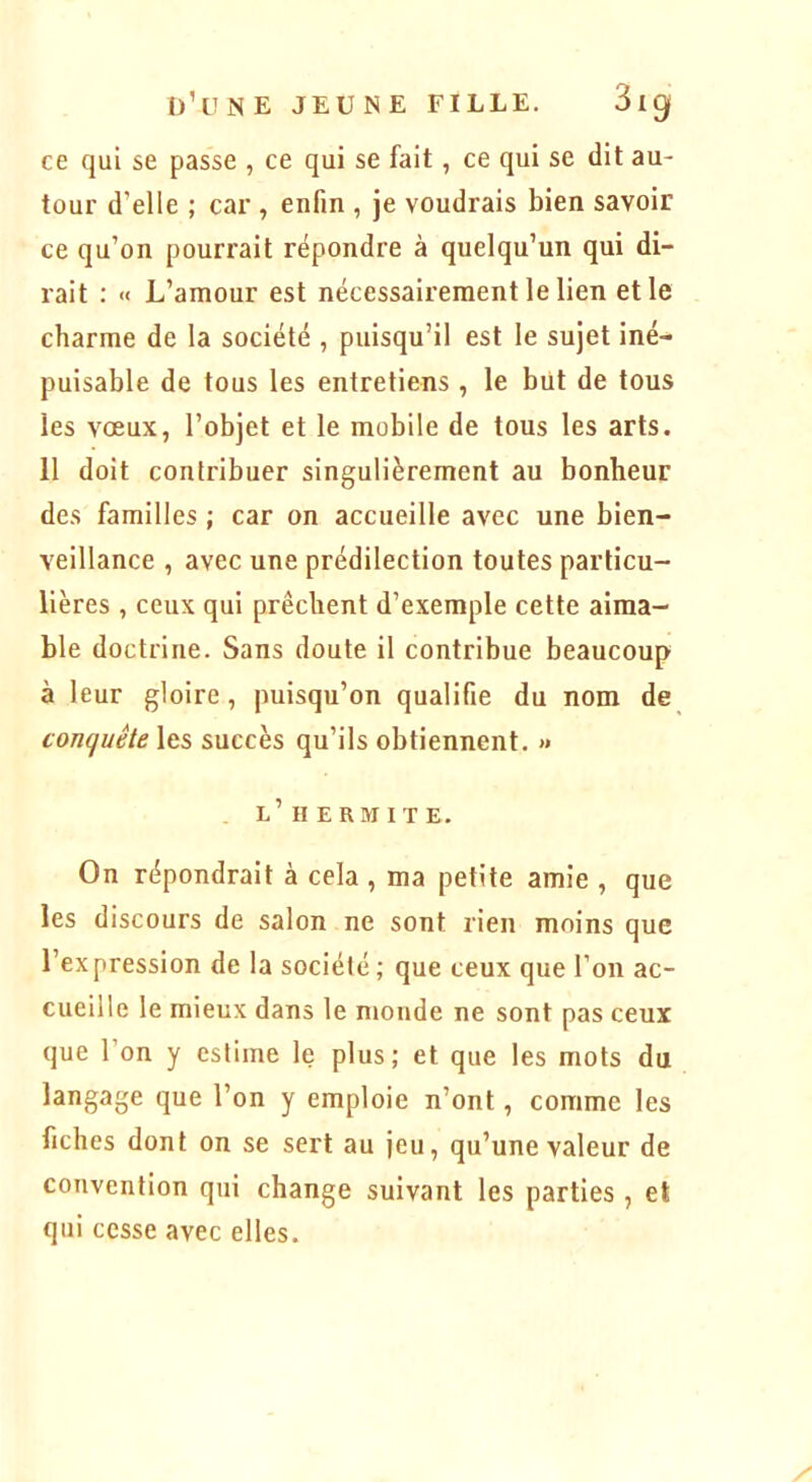 ce qui se passe , ce qui se fait, ce qui se dit au- tour d’elle ; car , enfin , je voudrais bien savoir ce qu’on pourrait répondre à quelqu’un qui di- rait : « L’amour est nécessairement le lien et le charme de la société , puisqu’il est le sujet iné- puisable de tous les entretiens , le but de tous les vœux, l’objet et le mobile de tous les arts. 11 doit contribuer singulièrement au bonheur des familles ; car on accueille avec une bien- veillance , avec une prédilection toutes particu- lières , ceux qui prêchent d’exemple cette aima- ble doctrine. Sans doute il contribue beaucoup à leur gloire, puisqu’on qualifie du nom de conquête les succès qu’ils obtiennent. » l’H ERMITE. On répondrait à cela , ma petite amie , que les discours de salon ne sont rien moins que l’expression de la société; que ceux que l’on ac- cueille le mieux dans le monde ne sont pas ceux que l’on y estime le plus; et que les mots du langage que l’on y emploie n’ont, comme les fiches dont on se sert au jeu, qu’une valeur de convention qui change suivant les parties , et qui cesse avec elles.