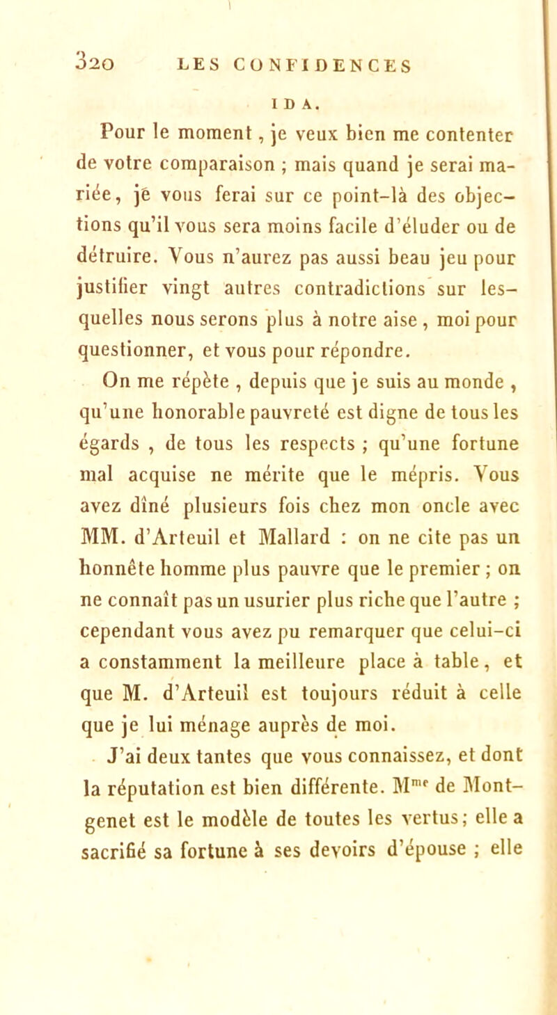 I 320 LES CONFIDENCES IDA. Pour le moment, je veux bien me contenter de votre comparaison ; mais quand je serai ma- riée, je vous ferai sur ce point-là des objec- tions qu’il vous sera moins facile d’éluder ou de détruire. Vous n’aurez pas aussi beau jeu pour justifier vingt autres contradictions sur les- quelles nous serons plus à notre aise , moi pour questionner, et vous pour répondre. On me répète , depuis que je suis au monde , qu’une honorable pauvreté est digne de tous les égards , de tous les respects ; qu’une fortune mal acquise ne mérite que le mépris. Vous avez dîné plusieurs fois chez mon oncle avec MM. d’Arteuil et Mallard : on ne cite pas un honnête homme plus pauvre que le premier ; on ne connaît pas un usurîer plus riche que l’autre ; cependant vous avez pu remarquer que celui-ci a constamment la meilleure place à table, et que M. d’Arteuil est toujours réduit à celle que je lui ménage auprès de moi. J’ai deux tantes que vous connaissez, et dont la réputation est bien différente. M' de Mont- genet est le modèle de toutes les vertus; elle a sacrifié sa fortune à ses devoirs d’épouse ; elle