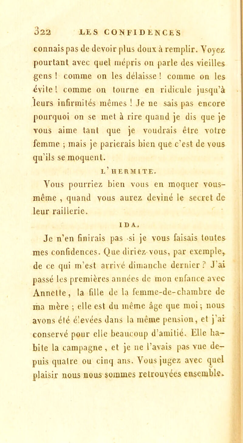 connais pas de devoir plus doux à remplir. Voyez pourtant avec quel mépi'is ou parle des vieilles gens ! comme on les délaisse ! comme on les évite ! comme on tourne en ridicule jusqu’à leurs infirmités mêmes ! Je ne sais pas encore pourquoi on se met à rire quand je dis que je vous aime tant que je voudrais être votre femme ; mais je parierais bien que c’est de vous qu’ils se moquent. l’ HERMITE. Vous pourriez bien vous en moquer vous- même , quand vous aurez deviné le secret de leur raillerie. IDA^. Je n’en finirais pas -si je vous faisais toutes mes confidences. Que diriez vous, par exemple, de ce qui m’est arrivé diniancbe dernier ? J’ai passé les premières années de mon enfance avec Annette, la fille de la femme-de-chambre de ma mère ; elle est du même âge que moi; nous avons été élevées dans la même pension, et j’ai conservé pour elle beaucoup d’amitié. Elle ha- bite la campagne, et je ne l’avais pas vue de- puis quatre ou cinq ans. Vous jugez avec quel plaisir nous nous sommes retrouvées ensemble.