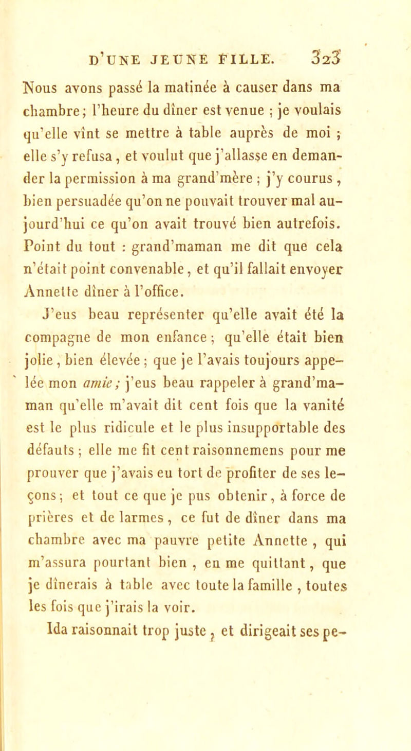 Nous avons passé la matinée à causer dans ma chambre ; l’heure du dîner est venue ; je voulais qu’elle vînt se mettre à table auprès de moi ; elle s’y refusa, et voulut que j’allasse en deman- der la permission à ma grand’mère ; j’y courus , bien persuadée qu’on ne pouvait trouver mal au- jourd’hui ce qu’on avait trouvé bien autrefois. Point du tout : grand’maman me dit que cela n’était point convenable, et qu’il fallait envoyer Annette dîner à l’office. J’eus beau représenter qu’elle avait été la compagne de mon enfance ; qu’elle était bien jolie, bien élevée ; que je l’avais toujours appe- lée mon amie ; j’eus beau rappeler à grand’ma- man qu’elle m’avait dit cent fois que la vanité est le plus ridicule et le plus insupportable des défauts ; elle me fit cent raisonnemens pour me prouver que j’avais eu tort de profiter de ses le- çons ; et tout ce que je pus obtenir, à force de prières et de larmes, ce fut de dîner dans ma chambre avec ma pauvre petite Annette , qui m’assura pourtant bien, en me quittant, que je dînerais à table avec toute la famille , toutes les fois que j’irais la voir. Ida raisonnait trop juste j et dirigeait ses pe-