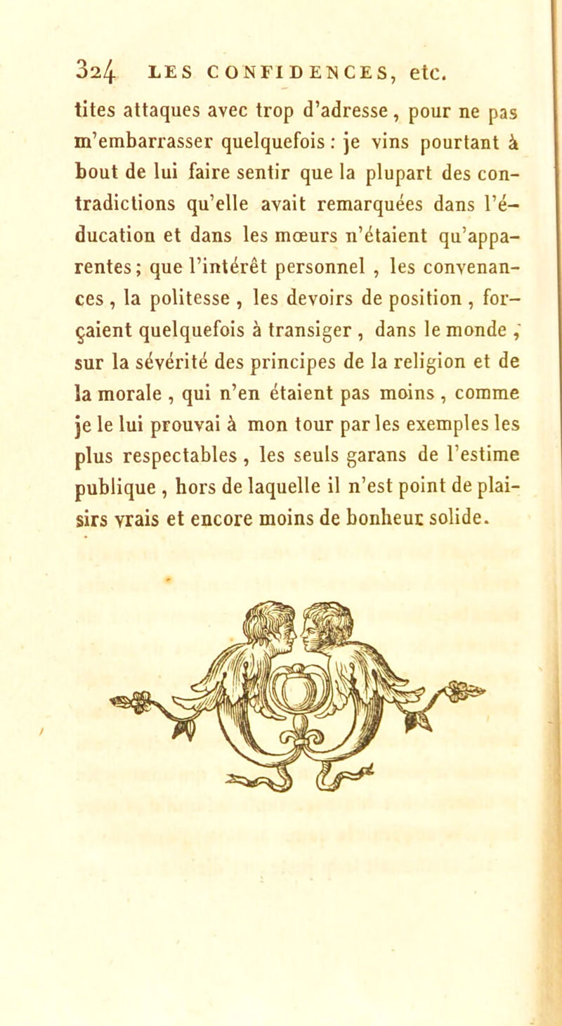 tites attaques avec trop d’adresse, pour ne pas m’embarrasser quelquefois : Je vins pourtant à bout de lui faire sentir que la plupart des con- tradictions qu’elle avait remarquées dans l’é- ducation et dans les mœurs n’étaient qu’appa- rentes; que l’intérêt personnel , les convenan- ces , la politesse , les devoirs de position , for- çaient quelquefois à transiger , dans le monde sur la sévérité des principes de la religion et de la morale , qui n’en étaient pas moins , comme Je le lui prouvai à mon tour par les exemples les plus respectables , les seuls garans de l’estime publique , hors de laquelle il n’est point de plai- sirs vrais et encore moins de bonheur solide.