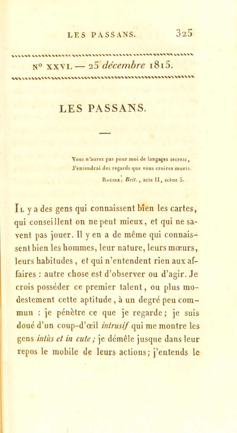%WVWXX'V'VV'> 'XX^ WX V^X V'VX 'V^'VX.'W V^.'X 'V/X/X ^'VVX'W VW'V'W N° XXVI.— iS décembre i8i5. LES PASSANS. Vous n’aurez pas pour moi de langages secrets, 3’eniendrai des regards que tous croirez muets. Racine. Brit., acte II, sc^ne 5. Il y a des gens qui connaissent bien les cartes, qui conseillent on ne peut mieux, et qui ne sa- vent pas jouer. Il y en a de même qui connais- sent bien les hommes, leur nature, leurs mœurs, leurs habitudes , et qui n’entendent rien aux af- faires : autre chose est d’observer ou d’agir. Je crois posséder ce premier talent, ou plus mo- destement cette aptitude, à un degré peu com- mun : je pénètre ce que je regarde ; je suis doué d’un coup-d’œil intrusif qui me montre les gens inlhs et in cute ; je démêle jusque dans leur repos le mobile de leurs actions; j’entends le