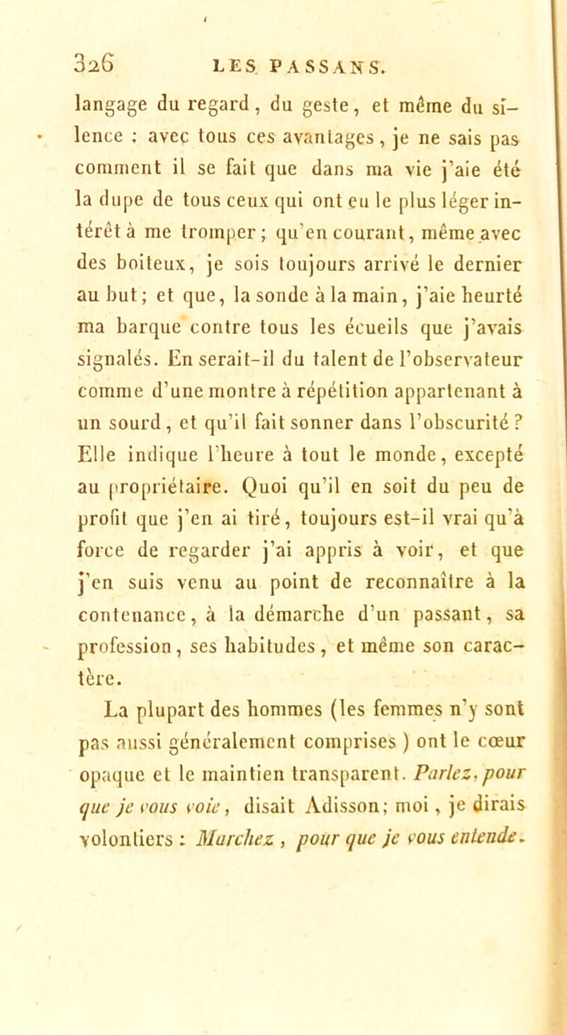 langage du regard, du geste, et même du si- lence ; avec tous ces avantages, je ne sais pas comment il se fait que dans ma vie j’aie été la dupe de tous ceux qui ont eu le plus léger in- térêt à me tromper; qu’en courant, même avec des boiteux, je sois toujours arrivé le dernier au but ; et que, la sonde à la main, j’aie heurté ma barque contre tous les écueils que j’avais signalés. En serait-il du talent de l’observateur comme d’une montre à répétition appartenant à un sourd , et qu’il fait sonner dans l’obscurité ? Elle indique l’heure à tout le monde, excepté au propriétaire. Quoi qu’il en soit du peu de profil que j’en ai tiré, toujours est-il vrai qu’à force de regarder j’ai appris à voir, et que J’en suis venu au point de reconnaître à la contenance, à la démarche d’un passant, sa profession, ses habitudes, et même son carac- tère. La plupart des hommes (les femmes n’y sont pas aussi généralement comprises ) ont le cœur opaque et le maintien transparent. Parlez,pour que je i'ous voie, disait Adisson; moi, je dirais volontiers : Marchez , pour que je vous entende.