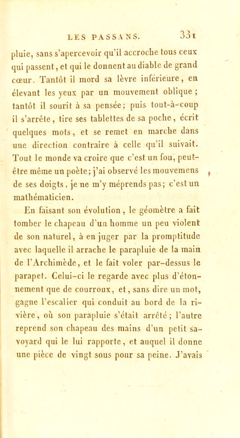 pluie, sans s’apercevoir qu’il accroche tous ceux qui passent, et qui le donnent au diable de grand cœur. Tantôt il mord sa lèvre inférieure, en élevant les yeux par un mouvement oblique ; tantôt il sourit à sa pensée; puis tout-à-coup il s’arrête, tire ses tablettes de sa poche, écrit quelques mots, et se remet en marche dans une direction contraire à celle qu’il suivait. Tout le monde va croire que c’est un fou, peut- être même un poète; j’ai observé les mouvemcns de ses doigts , je ne m’y méprends pas; c’est un mathématicien. En faisant son évolution, le géomètre a fait tomber le chapeau d’uu homme un peu violent de son naturel, à en juger par la promptitude avec laquelle il arrache le parapluie de la main de l’Archimède, et le fait voler pai'-dessus le parapet. Celui-ci le regarde avec plus d’éton- nement que de courroux, et, sans dire un mot, gagne l’escalier qui conduit au bord de la ri- vière, oii son parapluie s’était arrêté; l’autre reprend son chapeau des mains d’un petit sa- voyard qui le lui rapporte, et auquel il donne une pièce de vingt sous pour sa peine. J’avais