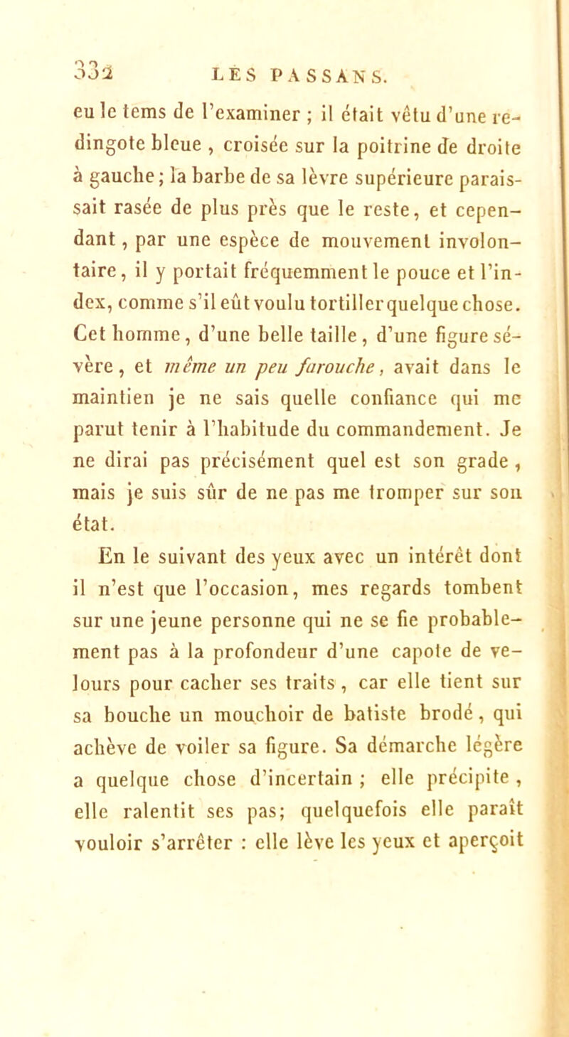 eu le tems de l’examiner ; il était vêtu d’une re- dingote bleue , croisée sur la poitrine Je droite à gauche ; la barbe de sa lèvre supérieure parais- sait rasée de plus près que le reste, et cepen- dant , par une espèce de mouvement involon- taire, il y portait fréquemment le pouce et l’in- dex, comme s’il eût voulu tortiller quelque chose. Cet homme, d’une belle taille , d’une figure sé- vèi’e, et même un peu farouche, avait dans le maintien je ne sais quelle confiance qui me parut tenir à l’habitude du commandement. Je ne dirai pas précisément quel est son grade , mais je suis sûr de ne pas me tromper sur sou état. En le suivant des yeux avec un intérêt dont il n’est que l’occasion, mes regards tombent sur une jeune personne qui ne se fie probable- ment pas à la profondeur d’une capote de ve- lours pour cacher ses traits, car elle tient sur sa bouche un mouchoir de batiste brodé, qui achève de voiler sa figure. Sa démarche légère a quelque chose d’incertain ; elle précipite , elle ralentit ses pas; quelquefois elle paraît vouloir s’arrêter : elle lève les yeux et aperçoit