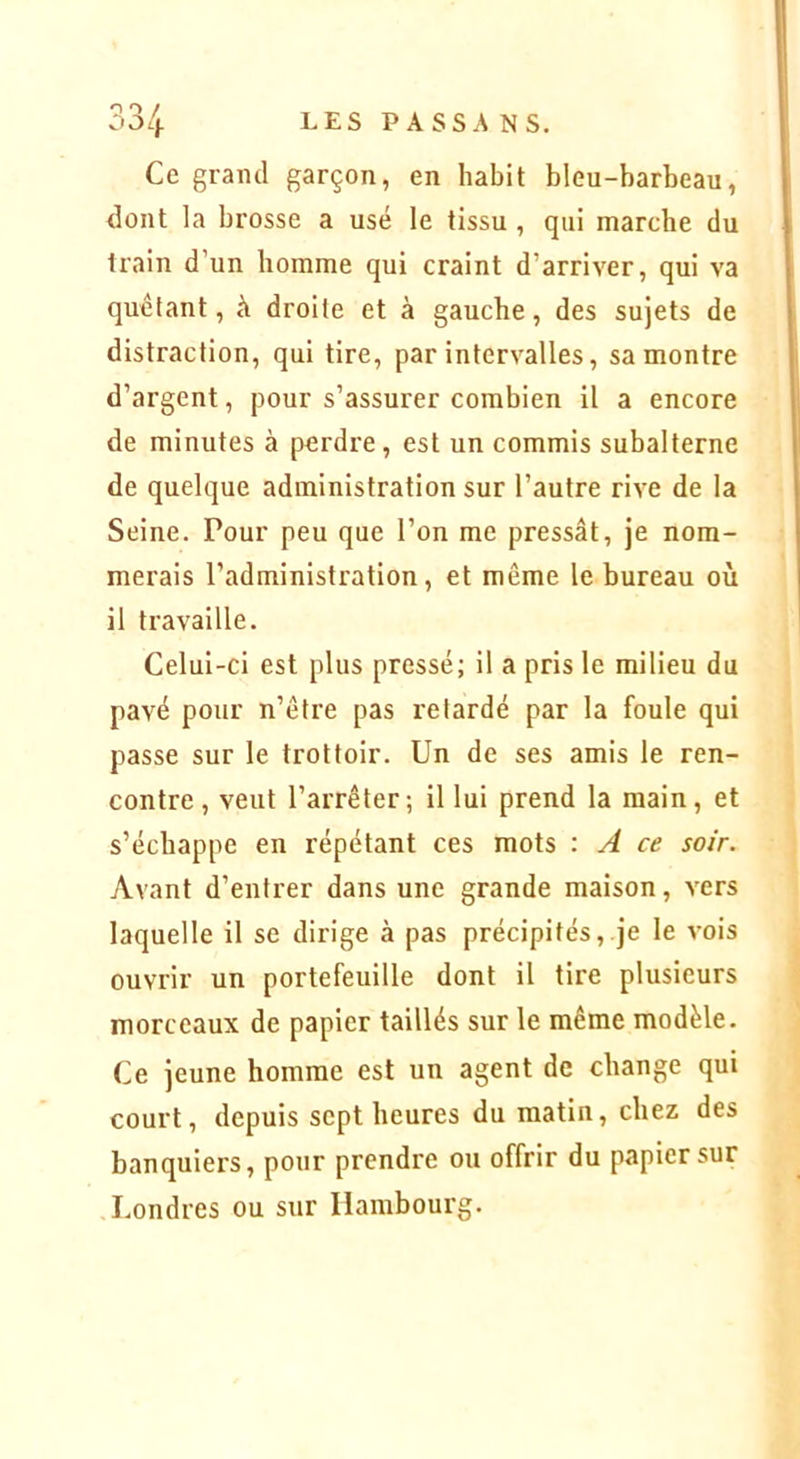 Ce grand garçon, en habit bleu-barbeau, dont la brosse a usé le tissu , qui marche du train d’un homme qui craint d’arriver, qui va quêtant, à droite et à gauche, des sujets de distraction, qui tire, par intervalles, sa montre d’argent, pour s’assurer combien il a encore de minutes à perdre, est un commis subalterne de quelque administration sur l’autre rive de la Seine. Pour peu que l’on me pressât, je nom- merais l’administration, et même le bureau où il travaille. Celui-ci est plus pressé; il a pris le milieu du pavé pour n’être pas retardé par la foule qui passe sur le trottoir. Un de ses amis le ren- contre , veut l’arrêter; il lui prend la main, et s’échappe en répétant ces mots : A ce soir. Avant d’entrer dans une grande maison, vers laquelle il se dirige à pas précipités,.je le vois ouvrir un portefeuille dont il tire plusieurs morceaux de papier taillés sur le même modèle. Ce jeune homme est un agent de change qui court, depuis sept heures du matin, chez des banquiers, pour prendre ou offrir du papier sur Londres ou sur Hambourg.