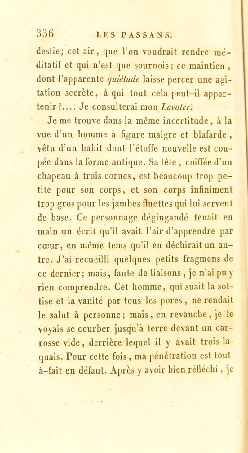 deslie; cet air, que l’on voudrait rendre mé- ditatif et qui n’est que sournois; ce maintien , dont l’apparente ciuiélude laisse percer une agi- tation secrète, à qui tout cela peut-il appar- tenir?— Je consulterai mon Lavater. Je me trouve dans la même incertitude, à la vue d’un homme à figure maigre et blafarde , vêtu d’un habit dont l’étoffe nouvelle est cou- pée dans la forme antique. Sa tête , coiffée d’un chapeau à trois cornes, est beaucoup trop pe- tite pour son coi’ps, et son corps infiniment trop gros pour les jambes fluettes qui lui servent de base. Ce personnage dégingandé tenait en main un écrit qu’il avait l’air d’apprendre par cœur, en même tems qu’il en déchirait un au- tre. J’ai recueilli quelques petits fragmens de ce dernier; mais, faute de liaisons, je n’ai pu y rien comprendre. Cet homme, qui suait la sot- tise et la vanité par tous les pores , ne rendait le salut à personne; mais, en revanche, je le voyais se courber jusqu’à terre devant un car- rosse vide, derrière lequel il y avait trois la- quais. Pour cette fois, ma pénétration est tout- à-fait en défaut. Après y avoir bien réfléchi, je