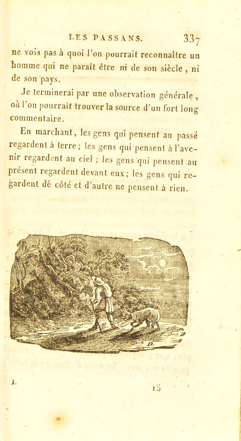 ne vois pas a quoi l’on pourrait reconnaître un homme qui ne parait être ni de son siècle , ni de son pays. Je terminerai par une observation générale , ou 1 on pourrait trouver la source d’un fort long commentaire. En marchant, les gens qui pensent au passé regardent à terre; les gens qui pensent à l’ave- nir regardent au ciel ; les gens qui pensent au présent regardent devant eux; les gens qui re- gardent dé côté et d’autre ne pensent à rien. m