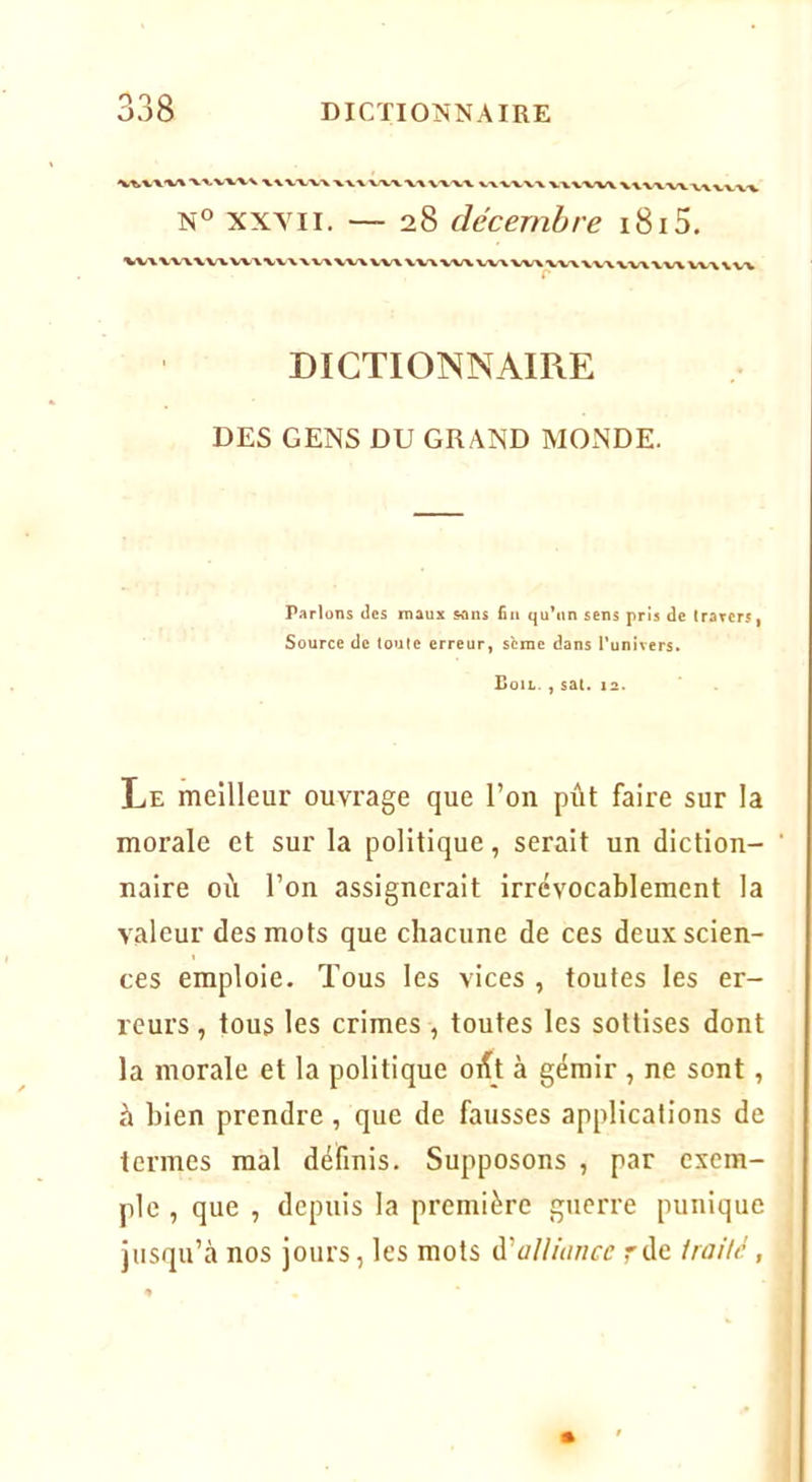 VX VWV X%VVW%XXX/VX V\VW\. VV-V-VW WX'V'W > N® XXYII. — 28 décembre 1815, ^iWV-V'V XVVVW WX N VA WX VVX WW vw w\\ DICTIONNAIRE DES GENS DU GRAND MONDE. Parlons des maux «ms fia qu’un sens pris de (rarcrs, Source de toute erreur, sème dans l’univers, CoIL. , Sal. 12. Le meilleur ouvrage que l’on pût faire sur la morale et sur la politique, serait un diction- naire où l’on assignerait irrévocablement la valeur des mots que chacune de ces deux scien- ces emploie. Tous les vices , toutes les er- reurs , tous les crimes , toutes les sottises dont la morale et la politique orft à gémir , ne sont, à bien prendre, que de fausses applications de termes mal définis. Supposons , par exem- ple , que , depuis la première guerre punique jusqu’à nos jours, les mots à'alliance rde traiUi,