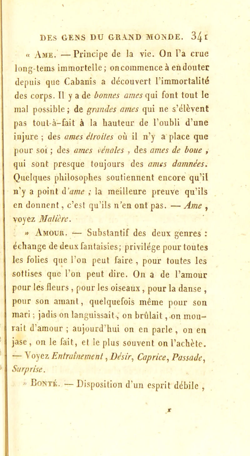 « Ame. —Principe de la vie. On Fa crue long-tems immortelle; oncommence à endouter depuis que Cabanis a découvert l’immortalité des corps. Il y a de bonnes âmes (\vlï font tout le mal possible ; de grandes âmes qui ne s’élèvent pas tout-à-fait à la hauteur de l’oubli d’une injure ; des âmes étroites où il n’y a place que pour soi ; des âmes rénales , des âmes de boue , qui sont presque toujours des âmes damnées. Quelques philosophes soutiennent encore qu’il n’y a point à’ame ; la meilleure preuve qu’ils en donnent, c’est qu’ils n’en ont pas. — Ame , voyez Matière. » Amour. — Substantif des deux genres : échange de deux fantaisies; privilège pour toutes les folies que l’on peut faire , pour toutes les sottises que l’on peut dire. On a de l’amour pour les fleurs , pour les oiseaux, pour la danse , pour son amant, quelquefois même pour son mari ; jadis on languissait-, on brûlait, on mou- rait d’amour ; aujourd’hui on en parle , on en jase , on le fait, et le plus souvent on l’achète. — Voyez Entraînement, Désir, Caprice, Passade, Surprise. » Bonté. — Disposition d’un esprit débile ,