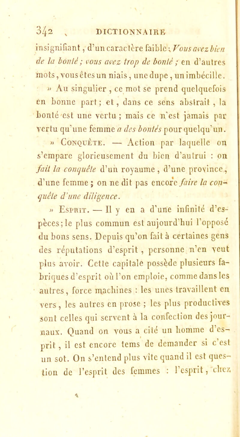 insignifiant, d’un caractère {a\h\c.\Fovs avezbicn de la boiüè ; eous avez trop de bonlé ; en d’autres mots, vous êtes un niais, une dupe , unimbécille. ■» Au singulier , ce mot se prend quelquefois en bonne part ; et, dans ce sens abstrait , la bonté'cst une vertu; mais ce n’est jamais par vertu qu’une femme a des bonlés pour quelqu’un. « Conquête. — Action par laquelle on s’empare glorieusement du bien d’autrui : on fait la concjuête d’un royaume , d’une province, d’une femme ; on ne dit pas encoreyj/z/e la con- quêle d'une diligence. » Esprit. — Il y en a d’une infinité d’es- pèces; le plus commun est aujourd’hui l’opposé du bons sens. Depuis qu’on fait à certaines gens des réputations d’esprit , personne n’en veut plus avoir. Cette capitale possède plusieurs fa- briques d’esprit où l’on emploie, comme dans les autres, force machines : les unes travaillent en vers, les autres en prose ; les plus productives sont celles qui servent à la confection des jour- naux. Quand on vous a cité un homme d’es- prit , il est encore tems de demander si c est un sot. On s’entend plus vite quand il est ques- tion de l’esprit des femmes : l’esprit, chex