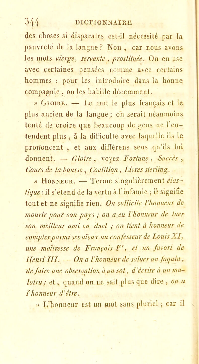 des choses si disparates est-il nécessité par la pauvreté de la langue ? Non , car nous avons les mots vierge, servante , prostituée. On en use avec certaines pensées comme avec certains hommes : pour les introduire dans la bonne compagnie , on les habille décemment. » Gloire. — Le mot le plus français et le plus ancien de la langue; on serait néanmoins tenté de croire que beaucoup de gens ne l’en- tendent plus , à la difficulté avec laquelle ils le prononcent , et aux différons sens qu’ils lui donnent. — Gloire., voyez Fortune, Succès., Cours de la bourse, Coalition , Livres sterling. J) Homneür. — Terme singulièrement élas- tique : il s’étend de la vertu à l’infamie ; il signifie tout et ne signifie rien. On sollicite l’honneur de mourir pour son pays ; on a eu l'honneur de tuer son meilleur ami en duel ; on tient à honneur de compter parmi ses aïeux un confesseur de Louis XL, une maîtresse de François F', et un favori de Henri LLI. — On a l’honneur de saluer un faquin, de faire une observation à un sot, d’écrire à un ma- lotru; et, quand on ne sait plus que dire , on a rhonneur d’être. » L’honneur est un mot sans pluriel ; car il