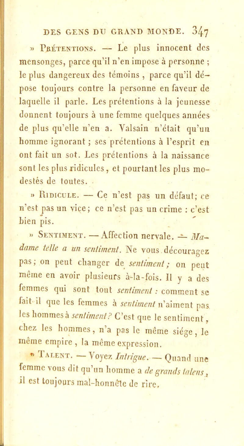 » Pbétentioî^s. — Le plus innocent des mensonges, parce qu’il n’en impose à personne ; le plus dangereux des témoins , parce qu’il dé- pose toujours contre la personne en faveur de laquelle il parle. Les prétentions à la jeunesse donnent toujours à une femme quelques années de plus qu’elle n’en a. Valsain n’était qu’un homme ignorant ; scs prétentions à l’esprit en ont fait un sot. Les prétentions à la naissance sont les plus ridicules , et pourtant les plus mo- destes de toutes. » Ridicule. — Ce n’est pas un défaut; ce n’est pas un vice; ce n’est pas un crime ; c’est bien pis. » Sentoie^iï. —Affection nervale. — Ma- dame telle a un sentiment. Ne vous. découragez pas; on peut changer de sentiment; on peut meme en avoir plusieurs à-la-fois. Il y a des femmes qui sont tout sentiment : comment se fait il que les femmes à sentiment n’aiment pas les \\ommtsk sentiment? C’est que le sentiment, chez les hommes, n’a pas le même siège, le meme empire , la même expression. »> T ALENT. — Voyez Intrigue. — Quand une femme vous dit qu’un homme a de grands taleiis ^ il est toujours mal-honnêle de rire.