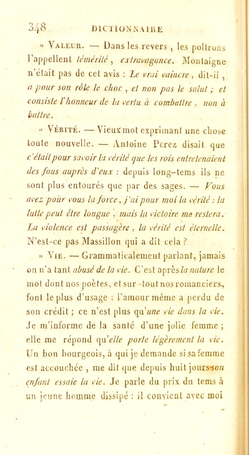 » Valeur. — Dans les revers , les polirons l’appellent lémérilé ^ exlravagunce. Montaigne ii’était pas de cet avis ; Le çmi vaincre, dit-ii , a pour son rôle le choc , et non pas le salut ; et consiste l honneur de la vertu à combattre , non à battre. » Vérité. — Vieux mot exprimant une cliose toute nouvelle. — Antoine Ferez disait que c’était pour savoir la vérité que les rois entretenaient des fous auprès d'eux : depuis long-tems ils ne sont plus entourés que par des sages. — Fous avez pour vous la forcej'ai pour moi la vérité : la lut le peut être longue mais la victoire me restera. Jm violence est passagère, la vérité est éternelle. N’esl-ce pas Massillon qui a dit cela ? » Vie. — Grammaticalement parlant, jamais on n’a tant abusé de la vie. C’est aprèsle mot dont nos poètes, etsur-toutnosromanciers, font le plus d’usage ; l’amour même a perdu de son crédit ; ce n’est plus qu’«H<? vie dans la vie. .le m’informe de la santé d’une jolie femme ; elle me répond (\felle parle légèrement la vie. Un bon bourgeois, à qui je demande si sa femme est accouchée , me dit que depuis huit jours:so« {infant essaie lu vie. Je parle du prix du tems à un jeune homme dissipé : il coiiYicnt avec moi