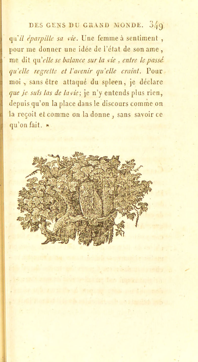 qii'/7 éparpille sa vie. Une femme à sentiment , pour me donner une idée de l’état de son ame , me dit (\\velle se balance sur la vie , entre le passé quelle regrette et l’avenir qu’elle craint. Pour moi , sans être attaqué du spleen, je déclare que je suis las de lavie\ je n’y entends plus rien, depuis qu’on la place dans le discours comme on la reçoit et comme on la donne , sans savoir ce qu’on fait. «