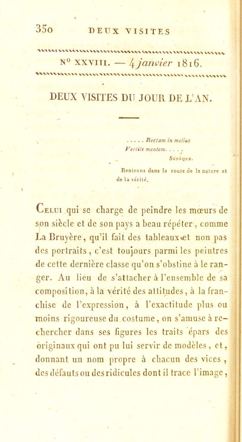 VV\W1 ■VV/\V<'XVV-\X/VXV‘lüA,'V-V\VV%-VV% V«/V%<v/\ xvx vv\ wwx-v W\x%> XXVIII. — 4 janvier 1816. k W'VX'W X'V^'W^ WWVX •VVV'VW DEUX VISITES DU JOUR DE L’AN. Heclam in mclius yerlite mtntem _ Senèqve. Hentrons dans la route de la nature et de la vérité. Celui qui se charge de peindre les mœurs de son siècle et de son pays a beau répéter, comme La Bruyère, qu’il fait des tableaux^et non pas des portraits, c’est toujours parmi les peintres de cette dernière classe qu’on s’obstine à le ran- ger. Au lieu de s’attacher à l’ensemble de sa composition, à la vérité des attitudes, à la fran- chise de l’expression, à l’exactitude plus ou moins rigoureuse du costume, on s’amuse à rc- cbercbcr dans ses figures les traits épars des originaux qui ont pu lui servir de modèles , et, donnant un nom propre à chacun des vices , des défauts ou des ridicules dont il trace l’image,