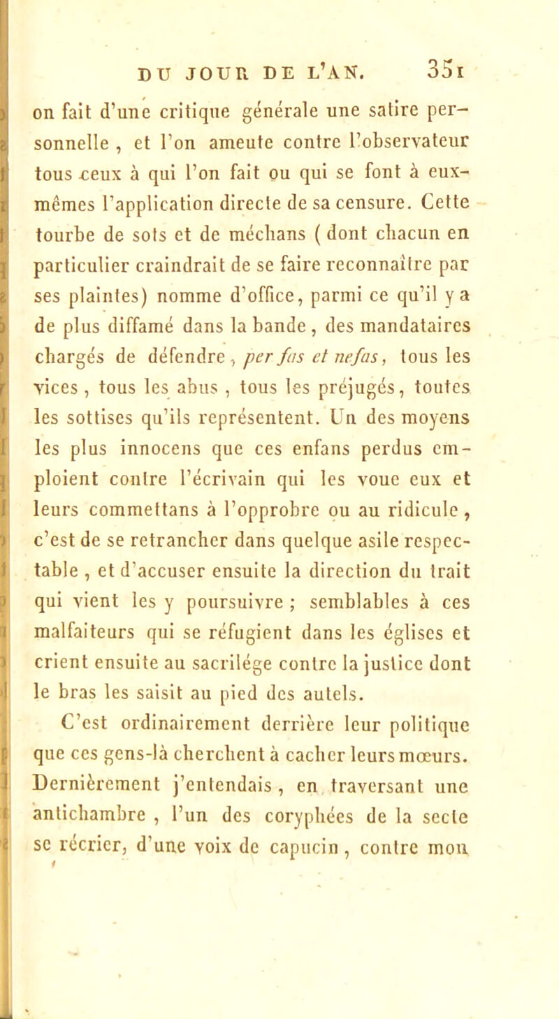 ! ' j DUJOURDE l’an. 351 )j on fait d’une critique générale une satire per- zî sonnelle , et l’on ameute contre l’observateur ti tous reux à qui l’on fait ou qui se font à eux- I mêmes l’application directe de sa censure. Cette t tourbe de sots et de médians ( dont cbacun en 5 particulier craindrait de se faire reconnaître par Z ses plaintes) nomme d’office, parmi ce qu’il y a 5 de plus diffamé dans la bande , des mandataires ) chargés de défendre, per fus et nefas, tous les r vices , tous les abus , tous les préjugés, toutes I les sottises qu’ils représentent. Un des moyens I les plus innocens que ces enfans perdus cm- ^ ploient contre l’écrivain qui les voue eux et 1 leurs commettans à l’opprobre ou au ridicule , J c’est de se retrancher dans quelque asile respec- I table , et d’accuser ensuite la direction du trait 1 qui vient les y poursuivre ; semblables à ces l malfaiteurs qui se réfugient dans les églises et il crient ensuite au sacrilège contre la justice dont I le bras les saisit au pied des autels. C’est ordinairement derrière leur politique f. que ces gens-là cherchent à cacher leurs mœurs, f Dernièrement j’entendais , en traversant une f antichambre , l’un des coryphées de la secte i se récrier, d’une voix de capucin, contre mou