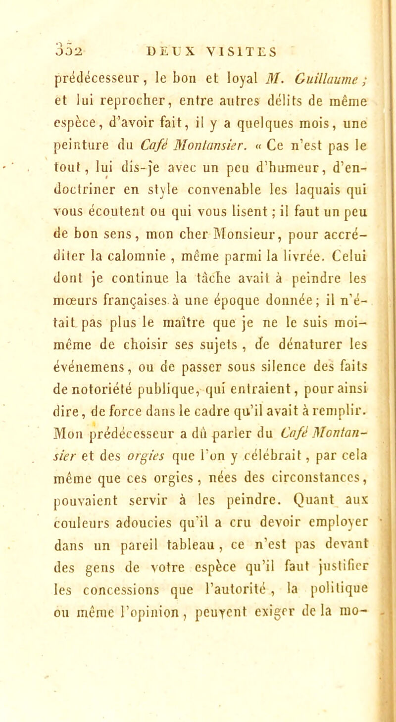 et lui reprocher, entre autres délits de même espèce, d’avoir fait, il y a quelques mois, une peinture du Café Monlansier. « Ce n’est pas le tout, lui dis-je avec un peu d’humeur, d’en- doctriner en style convenable les laquais qui vous écoutent ou qui vous lisent ; il faut un peu de bon sens, mon cher Monsieur, pour accré- diter la calomnie , même parmi la livrée. Celui dont je continue la tâche avait à peindre les mœurs françaises à une époque donnée; il n’é- tait pas plus le maître que je ne le suis moi- même de choisir ses sujets , de dénaturer les événemens, ou de passer sous silence des faits de notoriété publique, qui entraient, pour ainsi dire, de force dans le cadre qu’il avait à remplir. Mon prédécesseur a dtî parler du Café Monlan- sier et des orgies que l’on y célébrait, par cela même que ces orgies, nées des circonstances, pouvaient servir à les peindre. Quant aux couleurs adoucies qu’il a cru devoir employer dans un pareil tableau , ce n’est pas devant des gens de votre espèce qu’il faut justifier les concessions que l’autorité, la politique ou même l’opinion , peurent exiger de la rao-