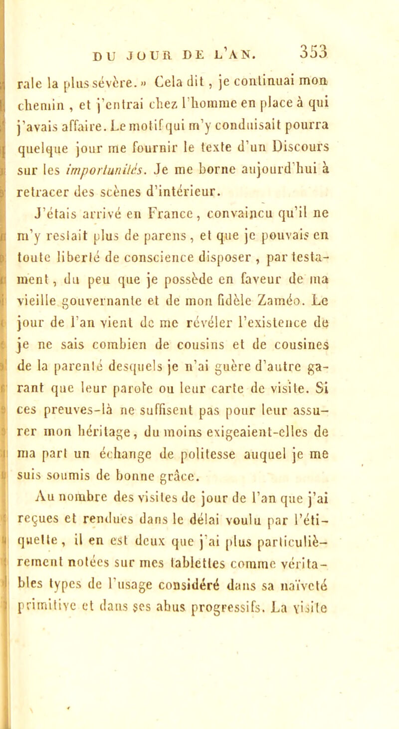 raie la plus sévère. » Cela dit, je continuai mon chemin , et j’en frai chez l’homme en place à qui j’avais affaire. Le motif qui m’y conduisait pourra quelque jour me fournir le te.xte d’un Discours sur les importunités. Je me borne aujourd’hui à retracer des scènes d’intérieur. J’étais arrivé en France, convaincu qu’il ne tm’y resiait plus de parens , et que je pouvais en toute liberté de conscience disposer , par testa- ^ ment, du peu que je possède en faveur de ma ^ vieille gouvernante et de mon fidèle Zaméo. Le t jour de l’an vient de me révéler l’existence de I je ne sais combien de cousins et de cousines de la parenté descjiiels je n’ai guère d’autre ga- ’ rant que leur parole ou leur carte de visite. Si ces preuves-là ne suffisent pas pour leur assu- rer mon héritage, du moins exigeaient-elles de 1 ma part un échange de politesse auquel je me I suis soumis de bonne grâce. IAu nombre des visites de jour de l’an que j’ai reçues et rendues dans le délai voulu par l’éti- l| quelle, il en est deux que j’ai plus parliculiè- I rerneul notées sur mes tablettes comme vérita- >1 blés types de l’usage considéré dans sa naïveté 3 primitive et dans ses abus progressifs. La visite I I