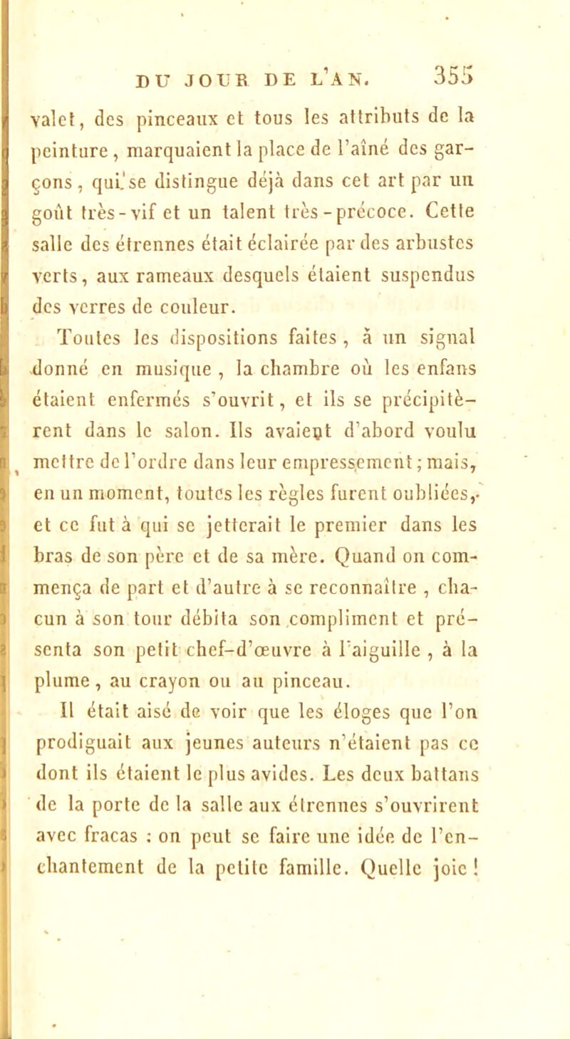 valet, des pinceaux et tous les attributs de la peinture , marquaient la place de l’aîné des gar- çons , qui.'se distingue déjà dans cet art par un goût très-vif et un talent très - précoce. Cette salle des étrennes était éclairée par des arbustes verts, aux rameaux desquels étaient suspendus des verres de couleur. Toutes les dispositions faites , à un signal donné en musique , la chambre où les enfans étaient enfermés s’ouvrit, et ils se précipitè- rent dans le salon. Ils avaient d’abord voulu mettre de l’ordre dans leur empressement ; mais, en un moment, toutes les règles furent oubliées,- et ce fut à qui se jetterait le premier dans les bras de son père et de sa mère. Quand on com- mença de part et d’autre à sc reconnaître , cha- cun à son tour débita son compliment et pré- senta son petit chef-d’œuvre cà l’aiguille , à la plume, au crayon ou au pinceau. Il était aisé de voir que les éloges que l’on prodiguait aux jeunes auteurs n’étaient pas ce dont ils étaient le plus avides. Les deux battans de la porte de la salle aux étrennes s’ouvrirent avec fracas ; on peut sc faire une idée de l’cn- cbantement de la petite famille. Quelle joie!