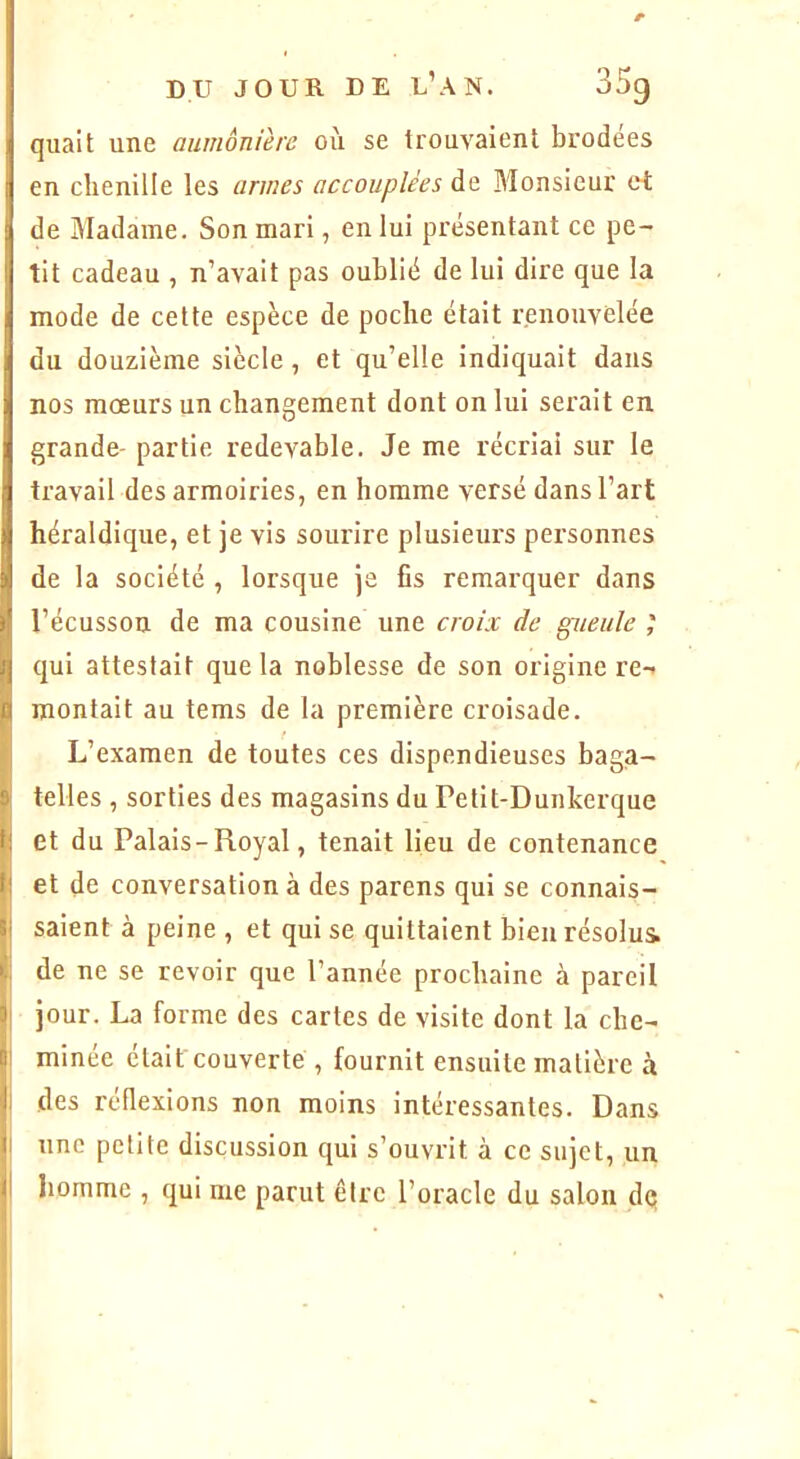 quait une aumônière où se trouvaient brodees en chenille les armes accouplées de Monsieur ci de Madame. Son mari, en lui présentant ce pe- tit cadeau , n’avait pas oublié de lui dire que la mode de cette espèce de poche était renouvelée du douzième siècle, et qu’elle indiquait dans nos moeurs un changement dont on lui serait en grande- partie redevable. Je me récriai sur le travail des armoiries, en homme versé dans l’art héraldique, et je vis sourire plusieurs personnes de la société , lorsque je fis remarquer dans l’écusson de ma cousine une croix de gueule qui attestait que la noblesse de son origine re-- montait au tems de la première croisade. L’examen de toutes ces dispendieuses baga- telles , sorties des magasins du Petit-Dunkerque et du Palais - Royal, tenait lieu de contenance et de conversation à des parens qui se connais- saient à peine , et qui se quittaient bieurésolui de ne se revoir que l’année prochaine à pareil jour. La forme des cartes de visite dont la che- minée était couverte , fournit ensuite matière à des réflexions non moins intéressantes. Dans une petite discussion qui s’ouvrit à ce sujet, un homme , qui me parut être l’oracle du salon dq