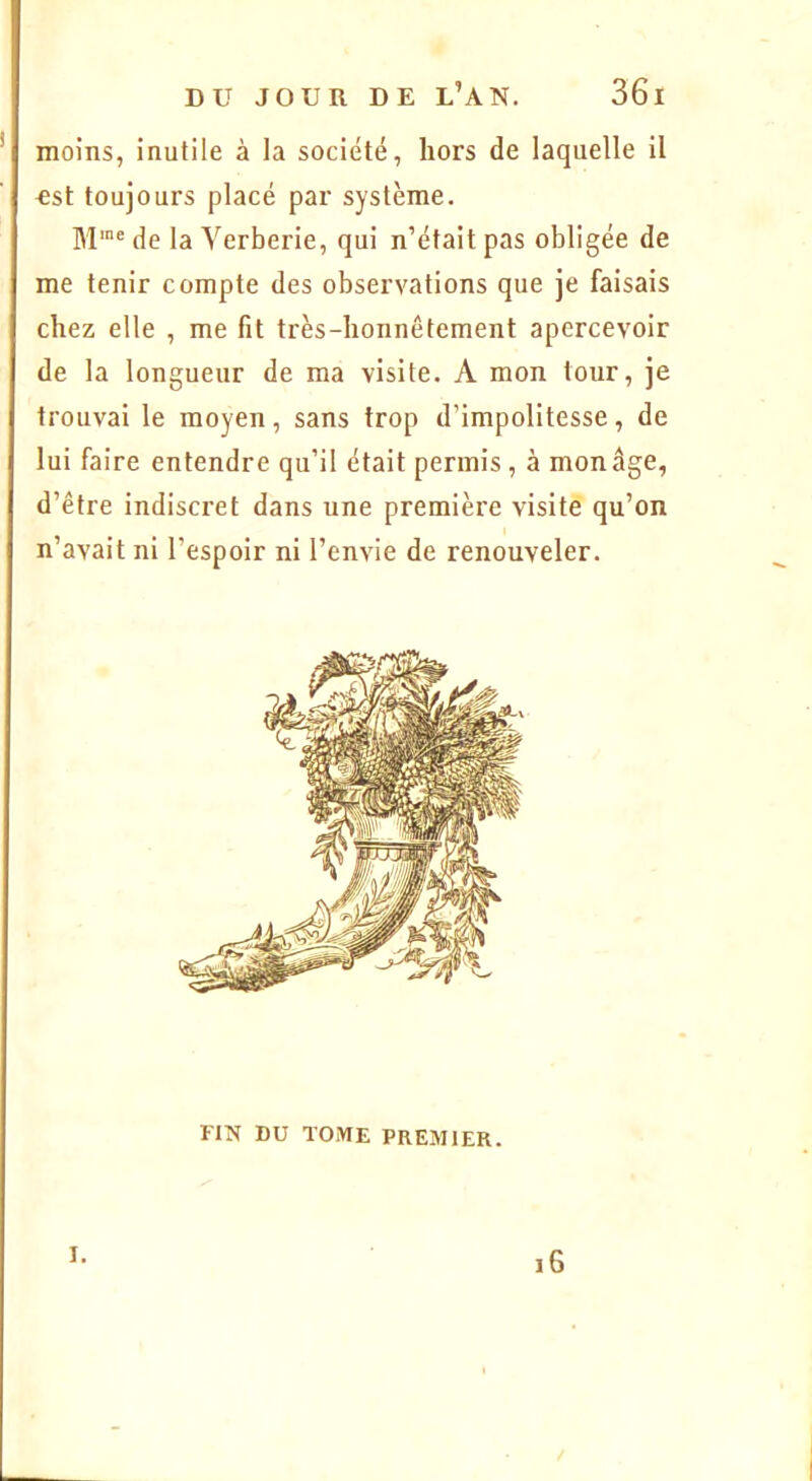 moins, inutile à la société, hors de laquelle il €st toujours placé par système. de la Yerberie, qui n’était pas obligée de me tenir compte des observations que je faisais chez elle , me fit très-honnêtement apercevoir de la longueur de ma visite. A mon tour, je trouvai le moyen, sans trop d’impolitesse, de lui faire entendre qu’il était permis , à mon âge, d’être indiscret dans une première visite qu’on n’avait ni l’espoir ni l’envie de renouveler. FIN DU TOME PREMIER. I. i6