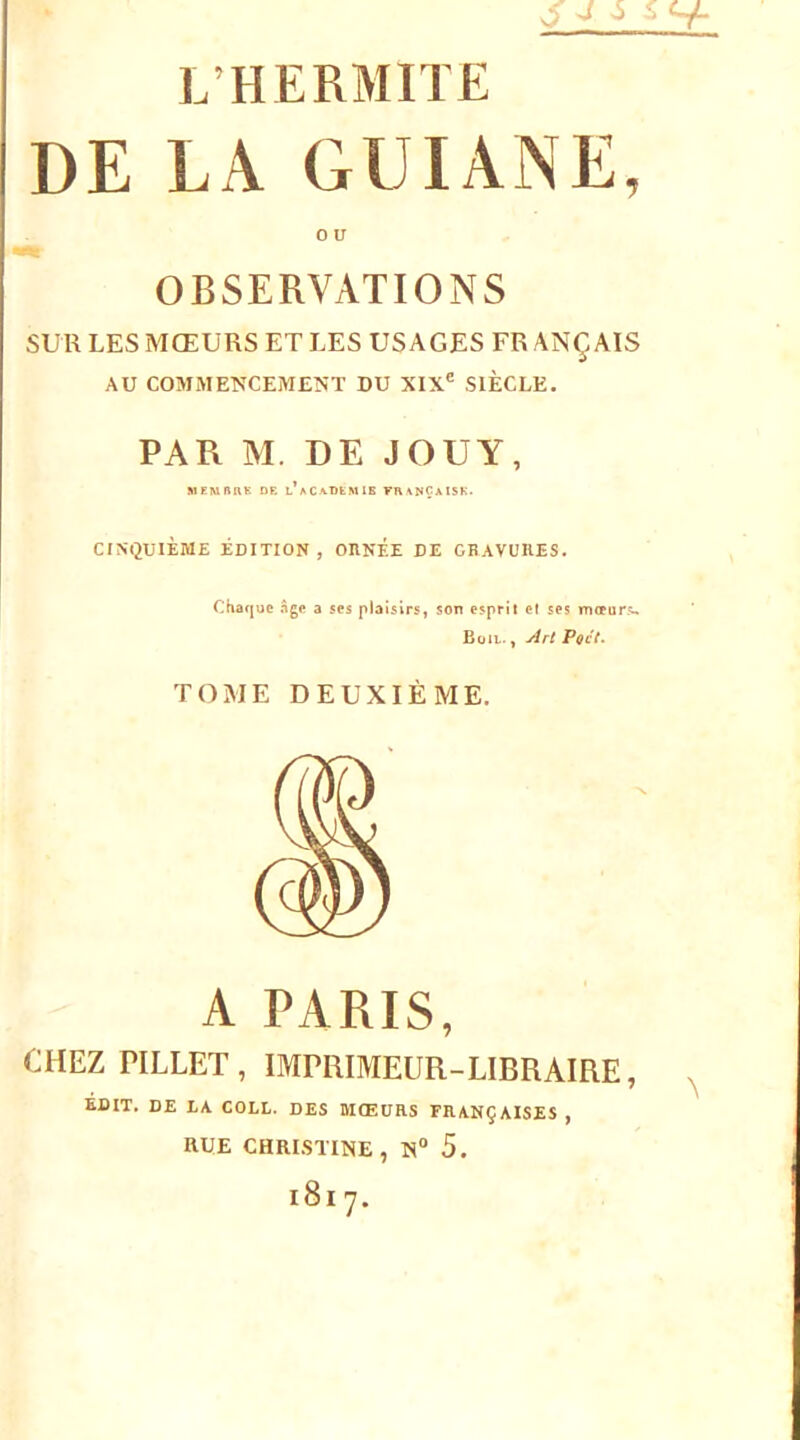 JJ 5 L’HERMITE DE LA GUIANE, 0 U OBSERVATIONS SUR LES MŒURS ET LES USAGES FR ANÇAIS AU COMMENCEMENT DU XIX® SIÈCLE. PAR M. DE JOUY, MEMRRK DE l’aCA-DEMIS FR\NÇaISK. CINt2UlÈME ÉDITION, ORNEE DE GRAVURES. Chaque âge a ses plaisirs, son esprit et ses meeurs. Büil. , Art Poct^ TOME DEUXIÈME. A PARIS, CHEZ riLLET, IMPUIMEÜR-LIBRAIRE, BDIT. DE LA COLL. DES MŒURS FRANÇAISES , RUE CHRISTINE, N® 5.