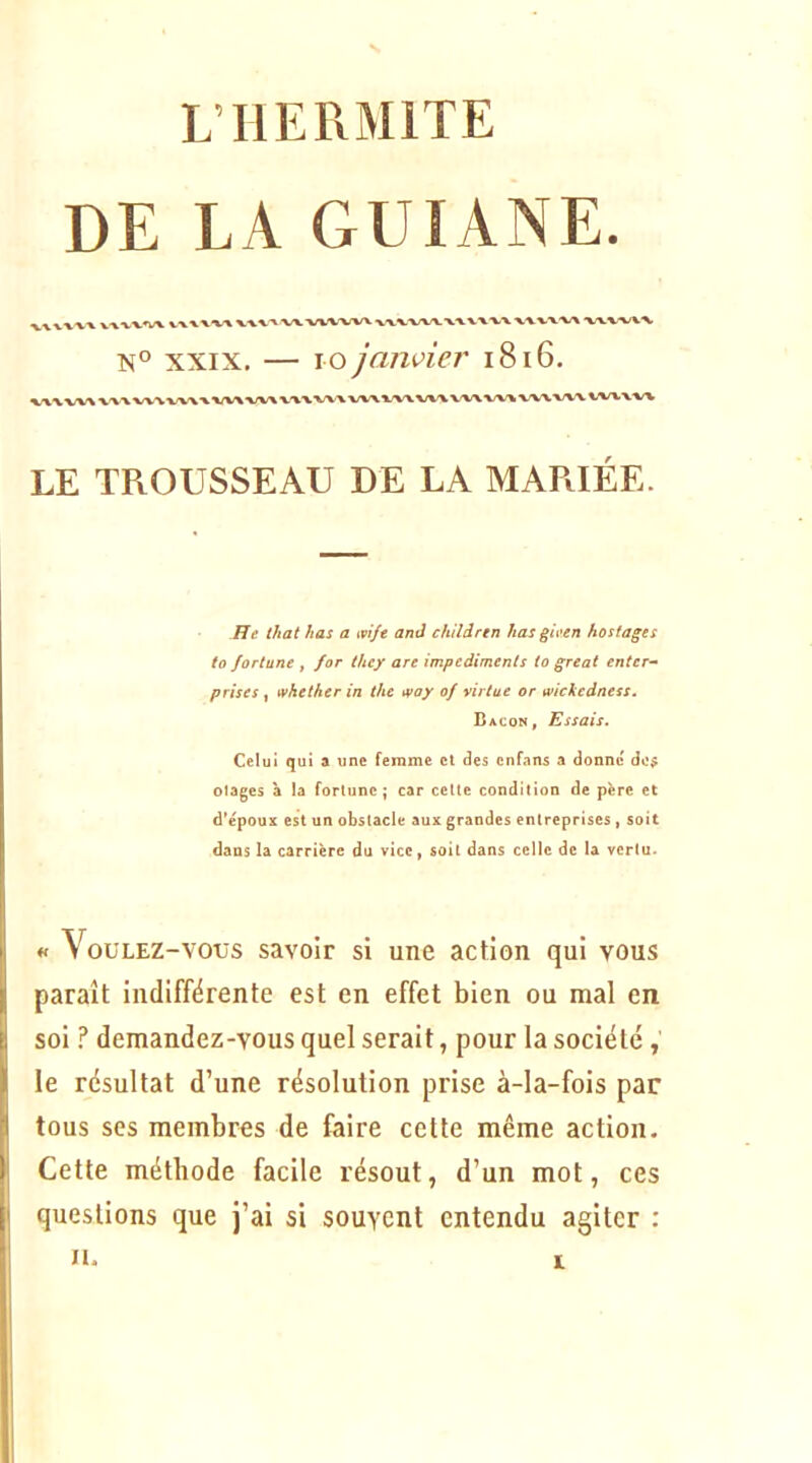 L’HErxMlTE DE LA GUIANE XX VXVX^Ï/V vxxxxx ^ W VXVXX/V XXVX/VX N° XXIX. — lo janvier i8i6. LE TROUSSEAU DE LA MARIÉE. FJe that has a mft and chiîàrtn lias gieen hostages to fortune f for they are imptàimenls to great entcr- prises ^ whetherin thc tvoy of yirtue or wickedness. Bacon, Essais. Celui qui a une femme et des cnfans a donne doÿ otages à la forlunc ; car celte condition de père et d*époux est un obstacle aux grandes entreprises , soit dans la carrière du vice, soit dans celle de la vertu. « Voulez-vous savoir si une action qui vous paraît indifférente est en effet bien ou mal en soi !* demandez-vous quel serait, pour la société le résultat d’une résolution prise à-la-fois par tous ses membres de faire cette même action. Cette méthode facile résout, d’un mot, ces questions que j’ai si souvent entendu agiter : II.