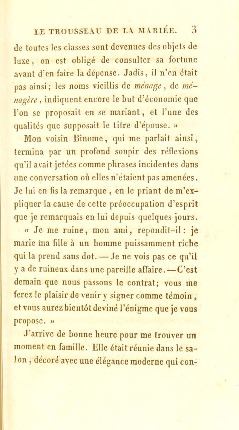 de toutes les classes sont devenues des objets de luxe, on est obligé de consulter sa fortune avant d’en faire la dépense. Jadis, il n’en était pas ainsi; les noms vieillis de ménage ^ de nié- nagère , indiquent encore le but d’économie que l’on se proposait en se mariant, et l’une des qualités que supposait le titre d’épouse. » Mon voisin Binôme, qui me parlait ainsi, termina par un profond soupir des réflexions qu’il avait jetées comme phrases incidentes dans une conversation où elles n’étaient pas amenées. Je lui en fis la remarque , en le priant de m’ex- pliquer la cause de cette préoccupation d’esprit que je remarquais en lui depuis quelques jours. « Je me ruine, mon ami, repondit-il: je marie ma fille à un homme puissamment riche qui la prend sans dot. — Je ne vois pas ce qu’il y a de ruineux dans une pareille affaire.—C’est demain que nous passons le contrat; vous me ferez le plaisir de venir y signer comme témoin , et vous aurez bientôt deviné l’énigme que je vous propose. « J’arrive de bonne heure pour me trouver un moment en famille. Elle était réunie dans le sa- lon , décoré avec une élégance moderne qui con-