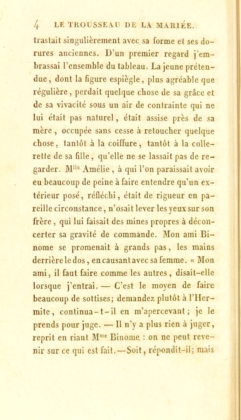 traslalt singulièrement avec sa forme et ses do- rures anciennes. D’un premier regard j’em- brassai l’ensemble du tableau. La jeune préten- due, dont la figure espiègle, plus agréable que régulière, perdait quelque chose de sa grâce et de sa vivacité sous un air de contrainte qui ne lui était pas naturel, était assise près de sa mère , occupée sans cesse à retoucher quelque chose, tantôt à la coiffure, tantôt à la colle- rette de sa fille , qu’elle ne se lassait pas de re- garder. Amélie , à qui l’on paraissait avoir eu beaucoup de peine à faire entendre qu’un ex- térieur posé, réfléchi, était de rigueur en pa- reille circonstance, n’osait lever les yeux sur son frère, qui lui faisait des mines propres à décon- certer sa gravité de commande. Mon ami Bi- nôme se promenait à grands pas, les mains derrière le dos, en causant avec sa femme. « Mon ami, il faut faire comme les autres , disait-elle lorsque j’entrai. — C’est le moyen de faire beaucoup de sottises; demandez plutôt à l’Her- mite, continua-1-il en m’apercevant; je le prends pour juge. — 11 n’y a plus rien à juger, reprit en riant M*® Binôme : on ne peut reve- nir sur ce qui est fait.—Soit, répondit-il; mais