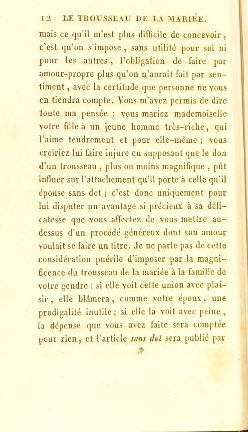 mais ce qu’il m’est plus difficile de concevoir, c’est qu’on s’impose , sans utilité pour soi ni pour les autres, l’obligation de faire par amour-propre plus qu’on n’aurait fait par sen- timent , avec la certitude que personne ne vous en tiendra compte. Vous m’avez permis de dire toute ma pensée : vous mariez mademoiselle votre fille à un jeune homme très-riche, qui l’aime tendremeut et pour elle-même ; vous croiriez lui faire injure eu supposant que le don d’un trousseau , plus ou moins magnifique , pût influer sur l’attachement qu’il po-rte à celle qu’il épouse sans dot ; c’est donc uniquement pour lui disputer un avantage si précieux à sa déli- catesse que vous affectez de vous mettre au- dessus d’un procédé généreux dont son amour voulait se faire un titre. Je ne parle pas de cette considération puérile d’imposer par la magni- ficence du trousseau de la mariée à la famille de votre gendre : si elle voit cette union avec plai- sir , elle blâmera, comme votre époux, une prodigalité inutile ; si elle la voit avec peine , la dépense que vous avez faite sera comptée pour rien, et l’article sans dot sera publié par